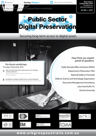 @arkgroup                                    Hashtag: #digipres                           http://tinyurl.com/292w3ka                    Book before
                                                                                                                                      12 November 2010
                                                                                                                                            to receive our
                                                                                                                                       early bird discount
One-day connected forum and pre-forum workshops
9 - 10 December 2010, Novotel Melbourne on Collins                                                                                      $1495 + GST




                                        Public Sector
                                     Digital Preservation
                                        Securing long-term access to digital assets




                                                                                                                               Hear from our expert
                                                                                                                                 panel of speakers:
     Pre-forum workshops
 Thursday, 9 December 2010                                                                               Public Records Office of Victoria (PROV)
 A    Web 2.0 and the information professional: Issues, challenges
      and future directions                                                                                           Department of Education (TAS)
      Catherine Hardy, Senior Lecturer Business Information Systems,
      The University of Sydney                                                                                             National Gallery of Australia
                                                                                                Defence Science and Technology Organisation
 B    Developing a strategy for digital records: a practical approach
      Chris Godden, Principal Consultant and Manager Strategic Projects, Executive Assurance

                                                                                                           Document Management Consultancy
                                                                                                                                    e.law Asia Pacific P/L
                                                                                                                                      Victoria University




 Supported by:                                                                                       Official Media Partner:         Produced by:




                                 w w w. a r k g r o u p a u s t r a l i a . c o m . a u
 