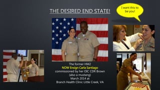 The former HM2
NOW Ensign Carla Santiago
commissioned by her OIC CDR Brown
(also a mustang)
March 2014 at
Branch Health Clinic Little Creek, VA
I want this to
be you!
 