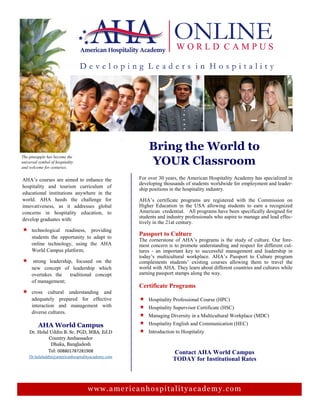 Bring the World to
YOUR Classroom
The pineapple has become the
universal symbol of hospitality
and welcome for centuries.
For over 30 years, the American Hospitality Academy has specialized in
developing thousands of students worldwide for employment and leader-
ship positions in the hospitality industry.
AHA’s certificate programs are registered with the Commission on
Higher Education in the USA allowing students to earn a recognized
American credential. All programs have been specifically designed for
students and industry professionals who aspire to manage and lead effec-
tively in the 21at century.
Passport to Culture
The cornerstone of AHA’s programs is the study of culture. Our fore-
most concern is to promote understanding and respect for different cul-
tures - an important key to successful management and leadership in
today’s multicultural workplace. AHA’s Passport to Culture program
complements students’ existing courses allowing them to travel the
world with AHA. They learn about different countries and cultures while
earning passport stamps along the way.
Certificate Programs
 Hospitality Professional Course (HPC)
 Hospitality Supervisor Certificate (HSC)
 Managing Diversity in a Multicultural Workplace (MDC)
 Hospitality English and Communication (HEC)
 Introduction to Hospitality
AHA’s courses are aimed to enhance the
hospitality and tourism curriculum of
educational institutions anywhere in the
world. AHA heeds the challenge for
innovativeness, as it addresses global
concerns in hospitality education, to
develop graduates with:
 technological readiness, providing
students the opportunity to adapt to
online technology, using the AHA
World Campus platform;
 strong leadership, focused on the
new concept of leadership which
overtakes the traditional concept
of management;
 cross cultural understanding and
adequately prepared for effective
interaction and management with
diverse cultures.
www.americanhospitalityacademy.com
AHA World Campus
Dr. Helal Uddin B. Sc. PGD, MBA, Ed.D
Country Ambassador
Dhaka, Bangladesh
Tel: 008801787281908
Dr.helaluddin@americanhospitalityacademy.com
Contact AHA World Campus
TODAY for Institutional Rates
 