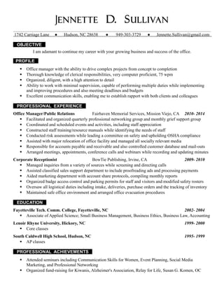 Jennette D. Sullivan
1742 Carriage Lane ● Hudson, NC 28638 ● 949-303-3729 ● Jennette.Sullivan@gmail.com
OBJECTIVE
I am adamant to continue my career with your growing business and success of the office.
PROFILE
 Office manager with the ability to drive complex projects from concept to completion
 Thorough knowledge of clerical responsibilities, very computer proficient, 75 wpm
 Organized, diligent, with a high attention to detail
 Ability to work with minimal supervision, capable of performing multiple duties while implementing
and improving procedures and also meeting deadlines and budgets
 Excellent communication skills, enabling me to establish rapport with both clients and colleagues
PROFESSIONAL EXPERIENCE
Office Manager/Public Relations Fairhaven Memorial Services, Mission Viejo, CA 2010- 2014
 Facilitated and organized quarterly professional networking group and monthly grief support group
 Coordinated and scheduled events and activities, including staff appreciation
 Constructed staff training/resource manuals while identifying the needs of staff
 Conducted risk assessments while leading a committee on safety and upholding OSHA compliance
 Assisted with major relocation of office facility and managed all socially relevant media
 Responsible for accounts payable and receivable and also controlled customer database and mail-outs
 Arranged meetings, appointments, conference calls and webinars while recording and updating minutes
Corporate Receptionist BowTie Publishing, Irvine, CA 2009- 2010
 Managed inquiries from a variety of sources while screening and directing calls
 Assisted classified sales support department to include proofreading ads and processing payments
 Aided marketing department with account share protocols, compiling monthly reports
 Organized badge access control and parking permits for staff and visitors and modified safety rosters
 Oversaw all logistical duties including intake, deliveries, purchase orders and the tracking of inventory
 Maintained safe office environment and arranged office evacuation procedures
EDUCATION
Fayetteville Tech. Comm. College, Fayetteville, NC 2002- 2004
 Associate of Applied Science; Small Business Management, Business Ethics, Business Law, Accounting
Lenoir Rhyne University, Hickory, NC 1999- 2000
 Core classes
South Caldwell High School, Hudson, NC 1995- 1999
 AP classes
PROFESSIONAL ACHIEVEMENTS
 Attended seminars including Communication Skills for Women, Event Planning, Social Media
Marketing, and Professional Networking
 Organized fund-raising for Kiwanis, Alzheimer's Association, Relay for Life, Susan G. Komen, OC
 