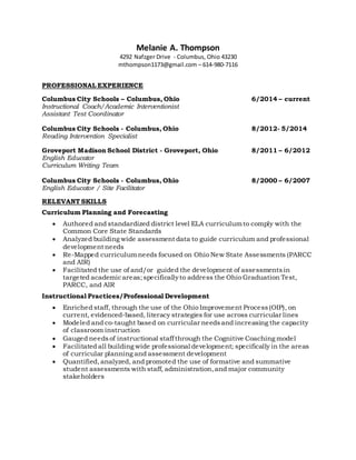 Melanie A. Thompson
4292 Nafzger Drive - Columbus, Ohio 43230
mthompson1173@gmail.com – 614-980-7116
PROFESSIONAL EXPERIENCE
Columbus City Schools – Columbus, Ohio 6/2014 – current
Instructional Coach/Academic Interventionist
Assistant Test Coordinator
Columbus City Schools - Columbus, Ohio 8/2012- 5/2014
Reading Intervention Specialist
Groveport Madison School District - Groveport, Ohio 8/2011 – 6/2012
English Educator
Curriculum Writing Team
Columbus City Schools - Columbus, Ohio 8/2000 – 6/2007
English Educator / Site Facilitator
RELEVANT SKILLS
Curriculum Planning and Forecasting
 Authored and standardized district level ELA curriculumto comply with the
Common Core State Standards
 Analyzed building wide assessment data to guide curriculum and professional
development needs
 Re-Mapped curriculumneeds focused on Ohio New State Assessments (PARCC
and AIR)
 Facilitated the use of and/or guided the development of assessments in
targeted academicareas;specificallyto address the Ohio Graduation Test,
PARCC, and AIR
Instructional Practices/Professional Development
 Enriched staff, through the use of the Ohio Improvement Process(OIP), on
current, evidenced-based, literacy strategies for use across curricular lines
 Modeled and co-taught based on curricular needsand increasing the capacity
of classroom instruction
 Gauged needsof instructional staffthrough the Cognitive Coaching model
 Facilitated all building wide professional development; specifically in the areas
of curricular planning and assessment development
 Quantified,analyzed, and promoted the use of formative and summative
student assessments with staff, administration,and major community
stakeholders
 