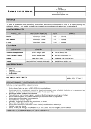 ANWAR UDDIN AHMAD
Mobile
+ 92-321-9562122
E-mail 
anwaruddin31@gmail.com
OBJECTIVE
To seek a challenging and stimulating environment with strong commitment to excel in a highly growing and
innovative position. I can display professional competence combined with the willingness to work smartly
ACADEMIC EDUCATION
PARTICULARS UNIVERSITY / INSTITUTE YEAR STATUS
M .Com University of Karachi 2004  Passed
PGD Statistics University of Karachi 2001  Passed
B . Com University of Karachi 2000  Passed
EXPERIENCE
DESIGNATION COMPANY PERIOD
Assistant Manager Finance Bolan Castings Limited  January 2013 to Date
Junior Executive Finance Bolan Castings Limited  April 2007 to December 2012
Cashier Allied Bank Limited  September 2006 to January 2007
Trainee Tariq Abdul Ghani Chartered Accountants  August 2005 to January 2006
CORE COMPETENCIES
• Sales Tax
• Payables
• Ledger Reconciliation
• Book keeping
BOLAN CASTINGS LIMITED
APRIL 2007 TO DATE
ASSISTANT MANAGER FINANCE (JANUARY 2013 TO DATE)
Following are my responsibilities and achievements:
• On line filling of sales tax return to FBR / SRB within specified dates
• Coordinate with tax consultants to respond tax department queries in order to facilitate finalization of the assessment and
safeguard Company’s interest while remaining within the provisions of law
• Preparation of sales tax withholding certificate
• Reconciliation of local purchase registers sales tax and withholding sales tax with general ledger
• Ensure withholding sales tax challans deducted by customers available for adjustments
• Coordination with internal and external auditors
• Reconciliation of container deposits
• Review of prepayments schedule and its posting in the ledger.
• Supervision of Pre-disbursement Audit
• Ensure adequate internal controls are in place to safe guard the integrity of the ledger
• Assist in month end closing
• Timely meeting with manager on highlighted issues and queries and discussing the possible solution
JUNIOR EXECUTIVE FINANCE (APRIL 2007 TO DECEMBER 2012)
 