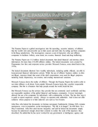 The Panama Papers is a global investigation into the sprawling, secretive industry of offshore
that the world's rich and powerful use to hide assets and skirt rules by setting up front companies
in far-flung jurisdictions. The investigation exposes a cast of characters who use offshore
companies to facilitate bribery, arms deals, tax evasion, financial fraud and drug trafficking.
The Panama Papers are 11.5 million leaked documents that detail financial and attorney–client
information for more than 214,488 offshore entities. The leaked documents were created by
Panamanian law firm and corporate service provider Mossack Fonseca, some dated back to the
1970s.
The leaked documents illustrate how wealthy individuals, including public officials, are able to
keep personal financial information private. While the use of offshore business entities is often
not illegal, reporters found that some of the shell corporations were used for illegal purposes,
including fraud, kleptocracy, tax evasion, and evading international sanctions.
Mossack Fonseca shows the reality of offshore. Through the Panama Papers the world is able to
see what offshore is all about. From outside Mossack Fonseca looks like a perfect respectable
company. But this is a business that help people around the world break the law.
But Mossack Fonseca say the services they provide that are commonly used worldwide and they
are responsible members of the global financial and business community. It never knowingly
allowed the use of its companies by individuals with a relationship to Syria. The law firm says it
is quick to report suspicious activity. Always co-operates with authorities. And it does not offer
solutions whose purpose is to hide unlawful acts such as Tax Evasion.
John Doe, who leaked the documents to German newspaper Suddeutsche Zeitung (SZ), remains
anonymous, even to journalists on the investigation. “My life is in danger”, he told them. In a
May 6 statement, John Doe cited income inequality and said he leaked the documents simply
because he understood enough about their contents to realize the scale of the injustices they
described. He added that he has never worked for any government or intelligence agency and
 