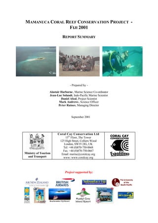 MAMANUCA CORAL REEF CONSERVATION PROJECT -
FIJI 2001
REPORT SUMMARY
- Prepared by -
Alastair Harborne, Marine Science Co-ordinator
Jean-Luc Solandt, Indo-Pacific Marine Scientist
Daniel Afzal, Project Scientist
Mark Andrews, Science Officer
Peter Raines, Managing Director
September 2001
Ministry of Tourism
and Transport
Coral Cay Conservation Ltd
13th
Floor, The Tower
125 High Street, Colliers Wood
London, SW19 2JG, UK
Tel: +44 (0)870-750-0668
Fax: +44 (0)870-750-0667
Email: marine@coralcay.org
www: www.coralcay.org
Project supported by:
Beachcomber Fiji Resort
 