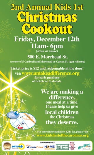 We are making a 
difference, one meal at a time. 
Please help us give 
local children the Christmas they deserve. 
Ticket price is $12 and redeemable at the door! 
Visit www.umakeadifference.org 
for early purchase 
of tickets or to donate. 
2nd Annual Kids 1st 
Christmas 
Cookout 
Sponsored By: 
Gene’s Backyard 
BBQ & Catering Slow Smokin’ 
BBQ 
Friday, December 12th 
11am- 6pm (Rain or shine) 
500 E. Morehead St. 
(corner of S Caldwell and Morehead or Carson St. light rail stop) 
Look for 
the BLUE 
and WHITE 
Balloons!!! 
For more information on Kids 1st, please visit 
www.kidsfirstofthecarolinas.org 
Enter on 
Lexington Ave. 
