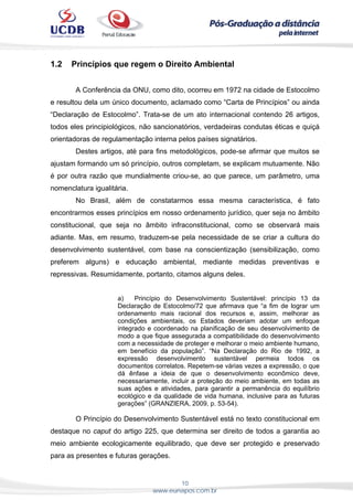 10
www.eunapos.com.br
1.2 Princípios que regem o Direito Ambiental
A Conferência da ONU, como dito, ocorreu em 1972 na cidade de Estocolmo
e resultou dela um único documento, aclamado como “Carta de Princípios” ou ainda
“Declaração de Estocolmo”. Trata-se de um ato internacional contendo 26 artigos,
todos eles principiológicos, não sancionatórios, verdadeiras condutas éticas e quiçá
orientadoras de regulamentação interna pelos países signatários.
Destes artigos, até para fins metodológicos, pode-se afirmar que muitos se
ajustam formando um só princípio, outros completam, se explicam mutuamente. Não
é por outra razão que mundialmente criou-se, ao que parece, um parâmetro, uma
nomenclatura igualitária.
No Brasil, além de constatarmos essa mesma característica, é fato
encontrarmos esses princípios em nosso ordenamento jurídico, quer seja no âmbito
constitucional, que seja no âmbito infraconstitucional, como se observará mais
adiante. Mas, em resumo, traduzem-se pela necessidade de se criar a cultura do
desenvolvimento sustentável, com base na conscientização (sensibilização, como
preferem alguns) e educação ambiental, mediante medidas preventivas e
repressivas. Resumidamente, portanto, citamos alguns deles.
a) Princípio do Desenvolvimento Sustentável: princípio 13 da
Declaração de Estocolmo/72 que afirmava que “a fim de lograr um
ordenamento mais racional dos recursos e, assim, melhorar as
condições ambientais, os Estados deveriam adotar um enfoque
integrado e coordenado na planificação de seu desenvolvimento de
modo a que fique assegurada a compatibilidade do desenvolvimento
com a necessidade de proteger e melhorar o meio ambiente humano,
em benefício da população”. “Na Declaração do Rio de 1992, a
expressão desenvolvimento sustentável permeia todos os
documentos correlatos. Repetem-se várias vezes a expressão, o que
dá ênfase a ideia de que o desenvolvimento econômico deve,
necessariamente, incluir a proteção do meio ambiente, em todas as
suas ações e atividades, para garantir a permanência do equilíbrio
ecológico e da qualidade de vida humana, inclusive para as futuras
gerações” (GRANZIERA, 2009, p. 53-54).
O Princípio do Desenvolvimento Sustentável está no texto constitucional em
destaque no caput do artigo 225, que determina ser direito de todos a garantia ao
meio ambiente ecologicamente equilibrado, que deve ser protegido e preservado
para as presentes e futuras gerações.
 