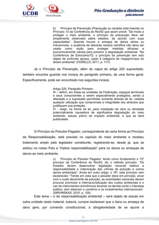 11
www.eunapos.com.br
b) Princípio da Prevenção (Precaução ou cautela) está inserido no
Princípio 15 da Conferência do Rio/92 que assim prevê: “De modo a
proteger o meio ambiente, o princípio da precaução deve ser
amplamente observado pelos estados, de acordo com suas
capacidades”. Quando houver a ameaça de danos sérios ou
irreversíveis, a ausência de absoluta certeza científica não deve ser
usada como razão para proteger medidas eficazes e
economicamente viáveis para prevenir a degradação ambiental. “Na
Conferência de Estocolmo/72, o princípio da prevenção tem sido
objeto de profundo apreço, içado à categoria de megaprincípio do
direito ambiental” (FIORILLO, 2011, p. 117).
Já o Princípio da Prevenção, além do caput do artigo 225 supracitado,
também encontra guarida nos incisos do parágrafo primeiro, de uma forma geral.
Especificamente, pode ser encontrado nos seguintes incisos:
Artigo 225, Parágrafo Primeiro:
III – definir, em todas as unidades da Federação, espaços territoriais
e seus componentes a serem especialmente protegidos, sendo a
alteração e a supressão permitidas somente através de lei, vedada
qualquer utilização que comprometa a integridade dos atributos que
justifiquem sua proteção;
IV - exigir, na forma da lei, para instalação de obra ou atividade
potencialmente causadora de significativa degradação do meio
ambiente, estudo prévio de impacto ambiental, a que se dará
publicidade.
.
O Princípio do Poluidor-Pagador, correspondente de certa forma ao Princípio
da Responsabilização, está previsto no capítulo do meio ambiente e recebeu
tratamento amplo pelo legislador constituinte, registrando-se, desde já, que se
adotou no nosso País a “tríplice responsabilização” para os danos ou ameaças de
danos ao meio ambiente.
c) Princípio do Poluidor Pagador: tendo como fundamento o 13º
princípio da Conferência do Rio/92, diz o referido princípio: “Os
Estados devem desenvolver legislação nacional relativa a
responsabilidade e indenização das vítimas de poluição e outros
danos ambientais”. Ainda em outro artigo, o 16º, este princípio vem
esclarecido: “Tendo em vista que o poluidor deve em princípio, arcar
com o custo decorrente da poluição, as autoridades nacionais devem
procurar promover a internacionalização dos custos ambientais e o
uso de instrumentos econômicos levando na devida conta o interesse
público, sem distorcer o comércio e os investimentos internacionais”.
(SIRVINSKAS, 2010, p. 126).
Este tema – o da responsabilização ambiental – será objeto de estudo em
outra unidade neste material, todavia, cumpre esclarecer que o dano ou ameaça de
dano gera, por comando constitucional, a obrigatoriedade de se apurar a
 