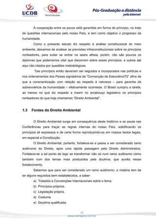 13
www.eunapos.com.br
A cooperação entre os povos está garantida em forma de princípio, no trato
de questões internacionais pelo nosso País, e tem como objetivo o progresso da
humanidade.
Como o presente estudo diz respeito à análise constitucional do meio
ambiente, deixamos de analisar as previsões infraconstitucionais sobre os princípios
norteadores, para evitar se entrar na seara alheia, porém, não são poucos os
diplomas que poderíamos citar que discorrem sobre esses princípios, e outros até
aqui não citados por questões metodológicas.
Tais princípios então deveriam ser seguidos e incorporados nas políticas e
nos ordenamentos dos Países signatários da “Convenção de Estocolmo/72” afins de
que a conscientização com relação ao respeito à natureza – para garantia da
sobrevivência da humanidade – efetivamente ocorresse. O Brasil cumpriu a tarefa,
ao menos no que diz respeito a inserir no arcabouço legislativo os princípios
norteadores do que hoje chamamos “Direito Ambiental”.
1.3 Fontes do Direito Ambiental
O Direito Ambiental surge em consequência deste histórico e se pauta nas
Conferências para traçar as regras internas do nosso País, solidificando os
princípios ali expressos e de certa forma reproduzindo-os em nossos textos legais,
em especial a Constituição.
O Direito Ambiental, portanto, fortalece-se e passa a ser considerado ramo
autônomo do Direito, após uma rápida passagem pelo Direito Administrativo.
Fortalece-se a tal ponto de logo se transformar não só num ramo autônomo como
também num dos temas mais produzidos pela doutrina, que auxilia nesse
fortalecimento.
Sabemos que para ser considerado um ramo autônomo, a matéria tem de
ter alguns requisitos bem estabelecidos, a saber:
a) Tratados e Convenções Internacionais sobre o tema.
b) Princípios próprios.
c) Legislação própria.
d) Costume.
e) Doutrina qualificada.
 