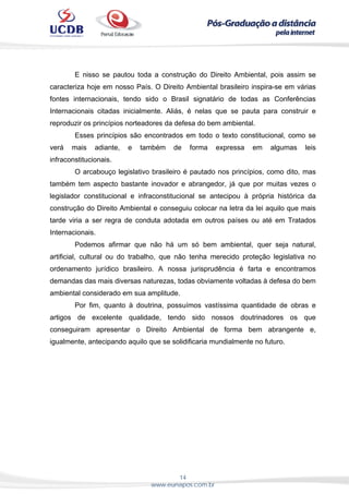 14
www.eunapos.com.br
E nisso se pautou toda a construção do Direito Ambiental, pois assim se
caracteriza hoje em nosso País. O Direito Ambiental brasileiro inspira-se em várias
fontes internacionais, tendo sido o Brasil signatário de todas as Conferências
Internacionais citadas inicialmente. Aliás, é nelas que se pauta para construir e
reproduzir os princípios norteadores da defesa do bem ambiental.
Esses princípios são encontrados em todo o texto constitucional, como se
verá mais adiante, e também de forma expressa em algumas leis
infraconstitucionais.
O arcabouço legislativo brasileiro é pautado nos princípios, como dito, mas
também tem aspecto bastante inovador e abrangedor, já que por muitas vezes o
legislador constitucional e infraconstitucional se antecipou à própria histórica da
construção do Direito Ambiental e conseguiu colocar na letra da lei aquilo que mais
tarde viria a ser regra de conduta adotada em outros países ou até em Tratados
Internacionais.
Podemos afirmar que não há um só bem ambiental, quer seja natural,
artificial, cultural ou do trabalho, que não tenha merecido proteção legislativa no
ordenamento jurídico brasileiro. A nossa jurisprudência é farta e encontramos
demandas das mais diversas naturezas, todas obviamente voltadas à defesa do bem
ambiental considerado em sua amplitude.
Por fim, quanto à doutrina, possuímos vastíssima quantidade de obras e
artigos de excelente qualidade, tendo sido nossos doutrinadores os que
conseguiram apresentar o Direito Ambiental de forma bem abrangente e,
igualmente, antecipando aquilo que se solidificaria mundialmente no futuro.
 