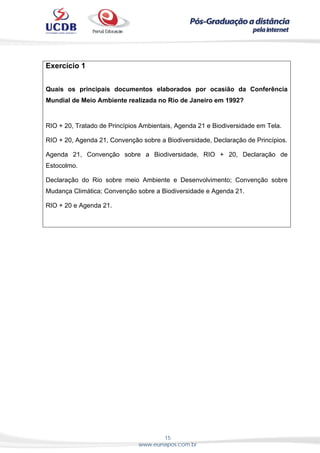 15
www.eunapos.com.br
Exercício 1
Quais os principais documentos elaborados por ocasião da Conferência
Mundial de Meio Ambiente realizada no Rio de Janeiro em 1992?
RIO + 20, Tratado de Princípios Ambientais, Agenda 21 e Biodiversidade em Tela.
RIO + 20, Agenda 21, Convenção sobre a Biodiversidade, Declaração de Princípios.
Agenda 21, Convenção sobre a Biodiversidade, RIO + 20, Declaração de
Estocolmo.
Declaração do Rio sobre meio Ambiente e Desenvolvimento; Convenção sobre
Mudança Climática; Convenção sobre a Biodiversidade e Agenda 21.
RIO + 20 e Agenda 21.
 