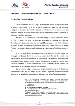 16
www.eunapos.com.br
UNIDADE 2 – O MEIO AMBIENTE NA CONSTITUIÇÃO
2.1 Noções Propedêuticas
Preambularmente, a Carta Magna determina ser nossa Nação um exemplo
de Estado Democrático de Direito, o que corresponde à ideia de que se deve
assegurar o exercício dos direitos sociais e individuais com a observância da
soberania popular, o que se concretiza por alguns instrumentos, como o plebiscito, o
referendo e a iniciativa popular.
No artigo 5º da Constituição Federal de 1988 (CF), temos garantido o direito
à VIDA. E dentro de uma interpretação sistemática e conjunta de todos os
dispositivos constitucionais, resta citar o artigo 225 que declara serem todos titulares
do direito ao meio ambiente ecologicamente equilibrado, cabendo não só ao Poder
Público, mas também à comunidade participativa o dever de defendê-lo e preservá-
lo.
A CF/88, como é cediço, representou a transição entre o Estado Liberal e a
instalação do Estado Social e com isso, aquela centralização dos direitos no
indivíduo ficou ao lado da valorização do ente coletivo. Os chamados direitos sociais
foram valorizados, alçados a determinação constitucional e neles se insere o bem
ambiental. Também os direitos fundamentais, velhos conhecidos, foram confirmados
e ampliados, o que por óbvio incluiu o meio ambiente.
Já no primeiro artigo, o que pauta os princípios formadores da República
Federativa do Brasil, a Carta Magna de 1988 coloca a dignidade da pessoa humana
como tema de relevância, vez que sem o respeito a ela, nossa República se abala.
Art. 1º A República Federativa do Brasil, formada pela união
indissolúvel dos Estados e Municípios e do Distrito Federal, constitui-
se em Estado Democrático de Direito e tem como fundamentos:
I - a soberania;
II - a cidadania;
III - a dignidade da pessoa humana;
IV - os valores sociais do trabalho e da livre iniciativa;
V - o pluralismo político.
Parágrafo único. Todo o poder emana do povo, que o exerce por
meio de representantes eleitos ou diretamente, nos termos desta
Constituição. (Grifo nosso).
 
