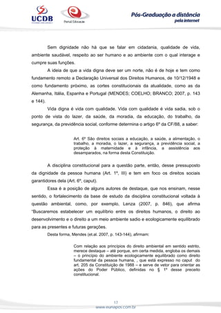 17
www.eunapos.com.br
Sem dignidade não há que se falar em cidadania, qualidade de vida,
ambiente saudável, respeito ao ser humano e ao ambiente com o qual interage e
cumpre suas funções.
A ideia de que a vida digna deve ser um norte, não é de hoje e tem como
fundamento remoto a Declaração Universal dos Direitos Humanos, de 10/12/1948 e
como fundamento próximo, as cortes constitucionais da atualidade, como as da
Alemanha, Itália, Espanha e Portugal (MENDES; COELHO; BRANCO; 2007, p. 143
e 144).
Vida digna é vida com qualidade. Vida com qualidade é vida sadia, sob o
ponto de vista do lazer, da saúde, da moradia, da educação, do trabalho, da
segurança, da previdência social, conforme determina o artigo 6º da CF/88, a saber:
Art. 6º São direitos sociais a educação, a saúde, a alimentação, o
trabalho, a moradia, o lazer, a segurança, a previdência social, a
proteção à maternidade e à infância, a assistência aos
desamparados, na forma desta Constituição.
A disciplina constitucional para a questão parte, então, desse pressuposto
da dignidade da pessoa humana (Art. 1º, III) e tem em foco os direitos sociais
garantidores dela (Art. 6º, caput).
Essa é a posição de alguns autores de destaque, que nos ensinam, nesse
sentido, o fortalecimento da base de estudo da disciplina constitucional voltada à
questão ambiental, como, por exemplo, Lenza (2007, p. 846), que afirma
“Buscaremos estabelecer um equilíbrio entre os direitos humanos, o direito ao
desenvolvimento e o direito a um meio ambiente sadio e ecologicamente equilibrado
para as presentes e futuras gerações.
Desta forma, Mendes (et.al. 2007, p. 143-144), afirmam:
Com relação aos princípios do direito ambiental em sentido estrito,
merece destaque – até porque, em certa medida, engloba os demais
– o princípio do ambiente ecologicamente equilibrado como direito
fundamental da pessoa humana, , que está expresso no caput do
art. 205 da Constituição de 1988 – e serve de vetor para orientar as
ações do Poder Público, definidas no § 1º desse preceito
constitucional.
 