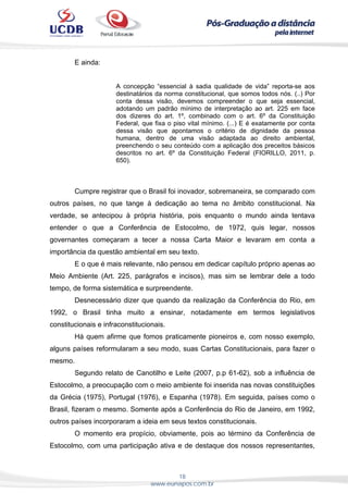 18
www.eunapos.com.br
E ainda:
A concepção “essencial à sadia qualidade de vida” reporta-se aos
destinatários da norma constitucional, que somos todos nós. (..) Por
conta dessa visão, devemos compreender o que seja essencial,
adotando um padrão mínimo de interpretação ao art. 225 em face
dos dizeres do art. 1º, combinado com o art. 6º da Constituição
Federal, que fixa o piso vital mínimo. (...) E é exatamente por conta
dessa visão que apontamos o critério de dignidade da pessoa
humana, dentro de uma visão adaptada ao direito ambiental,
preenchendo o seu conteúdo com a aplicação dos preceitos básicos
descritos no art. 6º da Constituição Federal (FIORILLO, 2011, p.
650).
Cumpre registrar que o Brasil foi inovador, sobremaneira, se comparado com
outros países, no que tange à dedicação ao tema no âmbito constitucional. Na
verdade, se antecipou à própria história, pois enquanto o mundo ainda tentava
entender o que a Conferência de Estocolmo, de 1972, quis legar, nossos
governantes começaram a tecer a nossa Carta Maior e levaram em conta a
importância da questão ambiental em seu texto.
E o que é mais relevante, não pensou em dedicar capítulo próprio apenas ao
Meio Ambiente (Art. 225, parágrafos e incisos), mas sim se lembrar dele a todo
tempo, de forma sistemática e surpreendente.
Desnecessário dizer que quando da realização da Conferência do Rio, em
1992, o Brasil tinha muito a ensinar, notadamente em termos legislativos
constitucionais e infraconstitucionais.
Há quem afirme que fomos praticamente pioneiros e, com nosso exemplo,
alguns países reformularam a seu modo, suas Cartas Constitucionais, para fazer o
mesmo.
Segundo relato de Canotilho e Leite (2007, p.p 61-62), sob a influência de
Estocolmo, a preocupação com o meio ambiente foi inserida nas novas constituições
da Grécia (1975), Portugal (1976), e Espanha (1978). Em seguida, países como o
Brasil, fizeram o mesmo. Somente após a Conferência do Rio de Janeiro, em 1992,
outros países incorporaram a ideia em seus textos constitucionais.
O momento era propício, obviamente, pois ao término da Conferência de
Estocolmo, com uma participação ativa e de destaque dos nossos representantes,
 