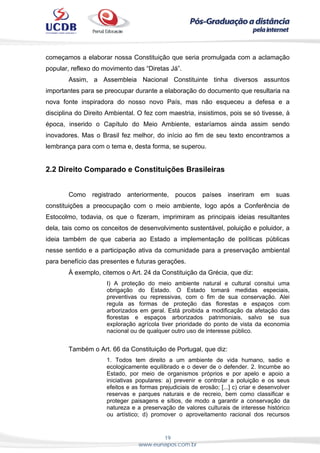19
www.eunapos.com.br
começamos a elaborar nossa Constituição que seria promulgada com a aclamação
popular, reflexo do movimento das “Diretas Já”.
Assim, a Assembleia Nacional Constituinte tinha diversos assuntos
importantes para se preocupar durante a elaboração do documento que resultaria na
nova fonte inspiradora do nosso novo País, mas não esqueceu a defesa e a
disciplina do Direito Ambiental. O fez com maestria, insistimos, pois se só tivesse, à
época, inserido o Capítulo do Meio Ambiente, estaríamos ainda assim sendo
inovadores. Mas o Brasil fez melhor, do início ao fim de seu texto encontramos a
lembrança para com o tema e, desta forma, se superou.
2.2 Direito Comparado e Constituições Brasileiras
Como registrado anteriormente, poucos países inseriram em suas
constituições a preocupação com o meio ambiente, logo após a Conferência de
Estocolmo, todavia, os que o fizeram, imprimiram as principais ideias resultantes
dela, tais como os conceitos de desenvolvimento sustentável, poluição e poluidor, a
ideia também de que caberia ao Estado a implementação de políticas públicas
nesse sentido e a participação ativa da comunidade para a preservação ambiental
para benefício das presentes e futuras gerações.
À exemplo, citemos o Art. 24 da Constituição da Grécia, que diz:
I) A proteção do meio ambiente natural e cultural consitui uma
obrigação do Estado. O Estado tomará medidas especiais,
preventivas ou repressivas, com o fim de sua conservação. Alei
regula as formas de proteção das florestas e espaços com
arborizados em geral. Está proibida a modificação da afetação das
florestas e espaços arborizados patrimoniais, salvo se sua
exploração agrícola tiver prioridade do ponto de vista da economia
nacional ou de qualquer outro uso de interesse público.
Também o Art. 66 da Constituição de Portugal, que diz:
1. Todos tem direito a um ambiente de vida humano, sadio e
ecologicamente equilibrado e o dever de o defender. 2. Incumbe ao
Estado, por meio de organismos próprios e por apelo e apoio a
iniciativas populares: a) prevenir e controlar a poluição e os seus
efeitos e as formas prejudiciais de erosão; [...] c) criar e desenvolver
reservas e parques naturais e de recreio, bem como classificar e
proteger paisagens e sítios, de modo a garantir a conservação da
natureza e a preservação de valores culturais de interesse histórico
ou artístico; d) promover o aproveitamento racional dos recursos
 