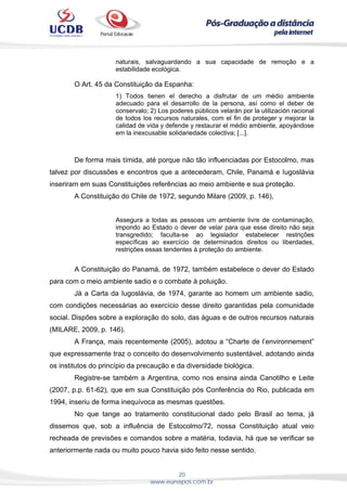 20
www.eunapos.com.br
naturais, salvaguardando a sua capacidade de remoção e a
estabilidade ecológica.
O Art. 45 da Constituição da Espanha:
1) Todos tienen el derecho a disfrutar de um médio ambiente
adecuado para el desarrollo de la persona, así como el deber de
conservalo; 2) Los poderes públicos velarán por la utilización racional
de todos los recursos naturales, com el fin de proteger y mejorar la
calidad de vida y defende y restaurar el médio ambiente, apoyándose
em la inexcusable solidariedade colectiva; [...].
De forma mais tímida, até porque não tão influenciadas por Estocolmo, mas
talvez por discussões e encontros que a antecederam, Chile, Panamá e Iugoslávia
inseriram em suas Constituições referências ao meio ambiente e sua proteção.
A Constituição do Chile de 1972, segundo Milare (2009, p. 146),
Assegura a todas as pessoas um ambiente livre de contaminação,
impondo ao Estado o dever de velar para que esse direito não seja
transgredido; faculta-se ao legislador estabelecer restrições
específicas ao exercício de determinados direitos ou liberdades,
restrições essas tendentes à proteção do ambiente.
A Constituição do Panamá, de 1972, também estabelece o dever do Estado
para com o meio ambiente sadio e o combate à poluição.
Já a Carta da Iugoslávia, de 1974, garante ao homem um ambiente sadio,
com condições necessárias ao exercício desse direito garantidas pela comunidade
social. Dispões sobre a exploração do solo, das águas e de outros recursos naturais
(MILARE, 2009, p. 146).
A França, mais recentemente (2005), adotou a “Charte de l’environnement”
que expressamente traz o conceito do desenvolvimento sustentável, adotando ainda
os institutos do princípio da precaução e da diversidade biológica.
Registre-se também a Argentina, como nos ensina ainda Canotilho e Leite
(2007, p.p. 61-62), que em sua Constituição pós Conferência do Rio, publicada em
1994, inseriu de forma inequívoca as mesmas questões.
No que tange ao tratamento constitucional dado pelo Brasil ao tema, já
dissemos que, sob a influência de Estocolmo/72, nossa Constituição atual veio
recheada de previsões e comandos sobre a matéria, todavia, há que se verificar se
anteriormente nada ou muito pouco havia sido feito nesse sentido.
 