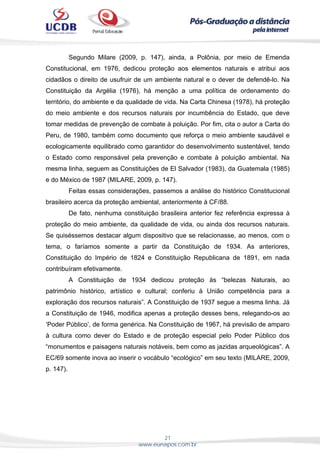 21
www.eunapos.com.br
Segundo Milare (2009, p. 147), ainda, a Polônia, por meio de Emenda
Constitucional, em 1976, dedicou proteção aos elementos naturais e atribui aos
cidadãos o direito de usufruir de um ambiente natural e o dever de defendê-lo. Na
Constituição da Argélia (1976), há menção a uma política de ordenamento do
território, do ambiente e da qualidade de vida. Na Carta Chinesa (1978), há proteção
do meio ambiente e dos recursos naturais por incumbência do Estado, que deve
tomar medidas de prevenção de combate à poluição. Por fim, cita o autor a Carta do
Peru, de 1980, também como documento que reforça o meio ambiente saudável e
ecologicamente equilibrado como garantidor do desenvolvimento sustentável, tendo
o Estado como responsável pela prevenção e combate à poluição ambiental. Na
mesma linha, seguem as Constituições de El Salvador (1983), da Guatemala (1985)
e do México de 1987 (MILARE, 2009, p. 147).
Feitas essas considerações, passemos a análise do histórico Constitucional
brasileiro acerca da proteção ambiental, anteriormente à CF/88.
De fato, nenhuma constituição brasileira anterior fez referência expressa à
proteção do meio ambiente, da qualidade de vida, ou ainda dos recursos naturais.
Se quiséssemos destacar algum dispositivo que se relacionasse, ao menos, com o
tema, o faríamos somente a partir da Constituição de 1934. As anteriores,
Constituição do Império de 1824 e Constituição Republicana de 1891, em nada
contribuíram efetivamente.
A Constituição de 1934 dedicou proteção às “belezas Naturais, ao
patrimônio histórico, artístico e cultural; conferiu à União competência para a
exploração dos recursos naturais”. A Constituição de 1937 segue a mesma linha. Já
a Constituição de 1946, modifica apenas a proteção desses bens, relegando-os ao
‘Poder Público’, de forma genérica. Na Constituição de 1967, há previsão de amparo
à cultura como dever do Estado e de proteção especial pelo Poder Público dos
“monumentos e paisagens naturais notáveis, bem como as jazidas arqueológicas”. A
EC/69 somente inova ao inserir o vocábulo “ecológico” em seu texto (MILARE, 2009,
p. 147).
 