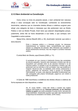 22
www.eunapos.com.br
2.3 O Bem Ambiental na Constituição
Como vimos no início do presente estudo, o bem ambiental tem natureza
difusa e essa concepção está na Constituição. Lembrando os ensinamentos
doutrinários, sabemos que os chamados direitos difusos e coletivos surgiram para
atingir uma categoria de bens e interesses que não pertenciam nem ao Direito
Público e nem ao Direito Privado. Eram bens que estavam desprotegidos porque,
justamente, ainda não se havia disciplinado a sua tutela, o que começou com
Cappelletti e outros autores.
Nessa linha, citemos Mazzilli (202, p. 44), doutrinador nacional, que sobre o
tema discorre:
Entre o interesse público e o interesse privado, há interesses
metaindividuais ou coletivos (lato), compartilhados por grupos,
classes ou categorias de pessoas. São interesses que excedem o
âmbito estritamente individual, mas não chegam a constituir interesse
público.
E ainda Mariz de Oliveira, apud Smanio (2000, p. 11).
A sociedade em que vivemos é totalmente diversa das sociedades
de séculos passados, havendo nela interesses e direitos que não se
enquadram com precisão entre os de natureza individual e os de
natureza pública. A verdade é que há interesses e direitos que não
pertencem nem ao indivíduo e nem ao Estado, mas cuja existência é
inegável. Situam-se eles, na realidade, entre ambos, pertencendo a
grupos, categorias de indivíduos, enfim a grupos ou formações
intermediárias, os quais, ante algumas liberdades fundamentais que
são outorgadas pela própria Constituição, julgam-se com direito à
tutela jurisdicional.
A Carta de 1988 reconheceu a existência dos direitos difusos e coletivos de
forma expressa em dois dispositivos, a saber:
Art. 5º, inciso XXXIII – todos têm direito a receber dos órgãos
públicos informações de seu interesse particular, ou de interesse
coletivo ou geral, que serão prestadas no prazo da lei, sob pena de
responsabilidade, ressalvadas aquelas cujo sigilo seja imprescindível
à segurança da sociedade e do Estado. (Grifo nosso).
 