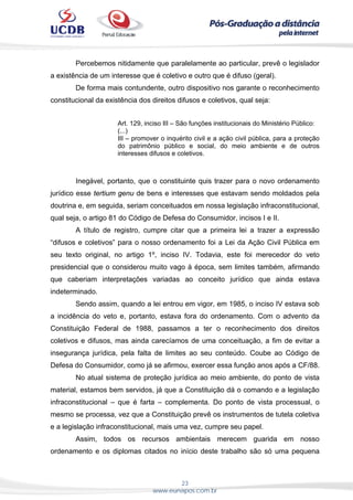 23
www.eunapos.com.br
Percebemos nitidamente que paralelamente ao particular, prevê o legislador
a existência de um interesse que é coletivo e outro que é difuso (geral).
De forma mais contundente, outro dispositivo nos garante o reconhecimento
constitucional da existência dos direitos difusos e coletivos, qual seja:
Art. 129, inciso III – São funções institucionais do Ministério Público:
(...)
III – promover o inquérito civil e a ação civil pública, para a proteção
do patrimônio público e social, do meio ambiente e de outros
interesses difusos e coletivos.
Inegável, portanto, que o constituinte quis trazer para o novo ordenamento
jurídico esse tertium genu de bens e interesses que estavam sendo moldados pela
doutrina e, em seguida, seriam conceituados em nossa legislação infraconstitucional,
qual seja, o artigo 81 do Código de Defesa do Consumidor, incisos I e II.
A título de registro, cumpre citar que a primeira lei a trazer a expressão
“difusos e coletivos” para o nosso ordenamento foi a Lei da Ação Civil Pública em
seu texto original, no artigo 1º, inciso IV. Todavia, este foi merecedor do veto
presidencial que o considerou muito vago à época, sem limites também, afirmando
que caberiam interpretações variadas ao conceito jurídico que ainda estava
indeterminado.
Sendo assim, quando a lei entrou em vigor, em 1985, o inciso IV estava sob
a incidência do veto e, portanto, estava fora do ordenamento. Com o advento da
Constituição Federal de 1988, passamos a ter o reconhecimento dos direitos
coletivos e difusos, mas ainda carecíamos de uma conceituação, a fim de evitar a
insegurança jurídica, pela falta de limites ao seu conteúdo. Coube ao Código de
Defesa do Consumidor, como já se afirmou, exercer essa função anos após a CF/88.
No atual sistema de proteção jurídica ao meio ambiente, do ponto de vista
material, estamos bem servidos, já que a Constituição dá o comando e a legislação
infraconstitucional – que é farta – complementa. Do ponto de vista processual, o
mesmo se processa, vez que a Constituição prevê os instrumentos de tutela coletiva
e a legislação infraconstitucional, mais uma vez, cumpre seu papel.
Assim, todos os recursos ambientais merecem guarida em nosso
ordenamento e os diplomas citados no início deste trabalho são só uma pequena
 