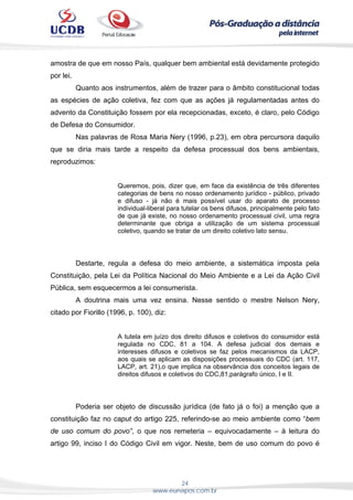 24
www.eunapos.com.br
amostra de que em nosso País, qualquer bem ambiental está devidamente protegido
por lei.
Quanto aos instrumentos, além de trazer para o âmbito constitucional todas
as espécies de ação coletiva, fez com que as ações já regulamentadas antes do
advento da Constituição fossem por ela recepcionadas, exceto, é claro, pelo Código
de Defesa do Consumidor.
Nas palavras de Rosa Maria Nery (1996, p.23), em obra percursora daquilo
que se diria mais tarde a respeito da defesa processual dos bens ambientais,
reproduzimos:
Queremos, pois, dizer que, em face da existência de três diferentes
categorias de bens no nosso ordenamento jurídico - público, privado
e difuso - já não é mais possível usar do aparato de processo
individual-liberal para tutelar os bens difusos, principalmente pelo fato
de que já existe, no nosso ordenamento processual civil, uma regra
determinante que obriga a utilização de um sistema processual
coletivo, quando se tratar de um direito coletivo lato sensu.
Destarte, regula a defesa do meio ambiente, a sistemática imposta pela
Constituição, pela Lei da Política Nacional do Meio Ambiente e a Lei da Ação Civil
Pública, sem esquecermos a lei consumerista.
A doutrina mais uma vez ensina. Nesse sentido o mestre Nelson Nery,
citado por Fiorillo (1996, p. 100), diz:
A tutela em juízo dos direito difusos e coletivos do consumidor está
regulada no CDC, 81 a 104. A defesa judicial dos demais e
interesses difusos e coletivos se faz pelos mecanismos da LACP,
aos quais se aplicam as disposições processuais do CDC (art. 117,
LACP, art. 21),o que implica na observância dos conceitos legais de
direitos difusos e coletivos do CDC,81,parágrafo único, I e II.
Poderia ser objeto de discussão jurídica (de fato já o foi) a menção que a
constituição faz no caput do artigo 225, referindo-se ao meio ambiente como “bem
de uso comum do povo”, o que nos remeteria – equivocadamente – à leitura do
artigo 99, inciso I do Código Civil em vigor. Neste, bem de uso comum do povo é
 