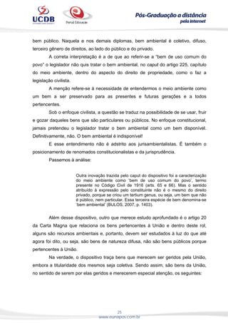 25
www.eunapos.com.br
bem público. Naquela e nos demais diplomas, bem ambiental é coletivo, difuso,
terceiro gênero de direitos, ao lado do público e do privado.
A correta interpretação é a de que ao referir-se a “bem de uso comum do
povo” o legislador não quis tratar o bem ambiental, no caput do artigo 225, capítulo
do meio ambiente, dentro do aspecto do direito de propriedade, como o faz a
legislação civilista.
A menção refere-se à necessidade de entendermos o meio ambiente como
um bem a ser preservado para as presentes e futuras gerações e a todos
pertencentes.
Sob o enfoque civilista, a questão se traduz na possibilidade de se usar, fruir
e gozar daqueles bens que são particulares ou públicos. No enfoque constitucional,
jamais pretendeu o legislador tratar o bem ambiental como um bem disponível.
Definitivamente, não. O bem ambiental é indisponível!
E esse entendimento não é adstrito aos jurisambientalistas. É também o
posicionamento de renomados constitucionalistas e da jurisprudência.
Passemos à análise:
Outra inovação trazida pelo caput do dispositivo foi a caracterização
do meio ambiente como ‘bem de uso comum do povo’, termo
presente no Código Civil de 1916 (arts. 65 e 66). Mas o sentido
atribuído à expressão pelo constituinte não é o mesmo do direito
privado, porque se criou um tertium genus, ou seja, um bem que não
é público, nem particular. Essa terceira espécie de bem denomina-se
‘bem ambiental’ (BULOS, 2007, p. 1403).
Além desse dispositivo, outro que merece estudo aprofundado é o artigo 20
da Carta Magna que relaciona os bens pertencentes à União e dentro deste rol,
alguns são recursos ambientais e, portanto, devem ser estudados à luz do que até
agora foi dito, ou seja, são bens de natureza difusa, não são bens públicos porque
pertencentes à União.
Na verdade, o dispositivo traça bens que merecem ser geridos pela União,
embora a titularidade dos mesmos seja coletiva. Sendo assim, são bens da União,
no sentido de serem por elas geridos e merecerem especial atenção, os seguintes:
 