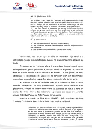 26
www.eunapos.com.br
Art. 20. São bens da União:
(...)
II – os lagos, rios e quaisquer correntes de água em terrenos de seu
domínio, ou que banhem mais de um Estado, sirvam de limites com
outros países, ou se estendam a território estrangeiro ou dele
provenham, bem como os terrenos marginais e as praias fluviais;
IV – as ilhas fluviais e lacustres nas zonas limítrofes com outros
países; as praias marítimas; as ilhas oceânicas e as costeiras,
excluídas, destas, as que contenham a sede de Municípios, exceto
aquelas áreas afetadas ao serviço público e a unidade ambiental
federal, e as referidas no ar. 26, II;
(...)
VI – o mar territorial;
(...)
IX – os recursos minerais, inclusive os do subsolo;
X – as cavidades naturais subterrâneas e os sítios arqueológicos e
pré-históricos;
XI – as terras tradicionalmente ocupadas pelos índios.
Percebemos, pela leitura, que os bens ali elencados, cujo titular é a
coletividade, merece especial atenção e cuidado no seu gerenciamento por parte da
União.
Em resumo, o que queremos afirmar é que os bens de qualquer natureza a
todos pertencem, posto que difusos e, no caso ambiental, englobam os chamados
bens de aspecto natural, cultural, artificial e do trabalho. Tal fato, porém, em nada
obstaculiza a possibilidade do Estado ou do particular estar, em determinados
momentos e circunstâncias, no papel de gestor ou administrador de tais bens.
No momento em que são afetados, estes bens interessam a todos e a cada
um cabe “chamar a si” - se assim podemos dizer - o direito constitucional em tê-los
preservados, sempre em vista do bem-estar e da qualidade de vida, e o dever de
exercer tal direito através dos instrumentos apontados em nosso ordenamento,
como a Ação Civil Pública ou Ação Popular, dentre outros.
Vejamos a opinião de Mirra (apud MILARE, 1995), num texto nomeado
“Limites e Controle dos Atos do Poder Público em Matéria Ambiental”.
Verifica-se que o meio ambiente teve seu regime jurídico especificado na
Constituição Federal como bem de uso comum do povo, o que significa
lhe ter sido dada a qualificação jurídica de um bem que pertence à
coletividade. O meio ambiente não integra, por via de consequência, o
patrimônio do Estado, sendo para este um bem indisponível, cuja
preservação se impõe em atenção às necessidades das gerações
presentes e futuras. Em matéria de meio ambiente, portanto, o Estado
 