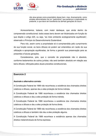 27
www.eunapos.com.br
não atua jamais como proprietário desse bem, mas, diversamente, como
simples administrador de um “patrimônio” que pertence à coletividade no
presente, e que deve ser transferido às demais gerações do futuro.
Acrescentamos, todavia, com maior destaque, que ainda dentro da
compreensão constitucional, todos esses bens devem ser titularizados em função do
que dispõe o artigo 225, ou seja, “ao meio ambiente ecologicamente equilibrado”,
observado o Princípio do Desenvolvimento Sustentável.
Para nós, assim como a propriedade só é compreendida pelo cumprimento
de sua função social, os bens difusos só podem ser entendidos em razão de sua
utilização e apropriação equilibradas, de forma a garantir sua preservação para as
presentes e futuras gerações.
Consideramos, pois, que o conceito de propriedade não é absoluto,
conforme testamentos de outros juristas; não será também absoluto em relação aos
bens difusos; reforçada pelos atuais preceitos constitucionais.
Exercício 2
Assinale a alternativa correta:
A Constituição Federal de 1988 não reconheceu a existência dos chamados direitos
coletivos e difusos, apenas deu a eles proteção de forma indireta.
A Constituição Federal de 1988 reconheceu a existência dos chamados direitos
coletivos e difusos e deu a eles proteção de forma indireta.
A Constituição Federal de 1988 reconheceu a existência dos chamados direitos
coletivos e difusos e deu a eles proteção de forma direta.
A Constituição Federal de 1988 não reconheceu a existência dos chamados direitos
coletivos e difusos e também não deu a eles proteção alguma.
A Constituição Federal de 1988 reconhece a existência apenas dos chamados
direitos metaindividuais de forma expressa.
 