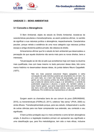 28
www.eunapos.com.br
UNIDADE 3 – BENS AMBIENTAIS
3.1 Conceito e Abrangência
O Bem Ambiental, objeto de estudo do Direito Ambiental, reveste-se de
características peculiares e transdisciplinares, se assim podemos afirmar, no sentido
de significar a sua natureza jurídica e abrangência, respectivamente. Característica
peculiar, porque retrata a existência de uma nova categoria cuja natureza jurídica
escopa a antiga dicotomia público-privado, tão clássica do direito.
Arriscaríamos afirmar que foi o estudo do bem ambiental que desencadeou a
percepção de que aquela dicotomia não servia mais para os novos direitos, bens e
interesses.
Tal percepção se dá não só pelo que acreditamos hoje com base na doutrina
mais qualificada, mas com base mesmo no texto percursor dessa ideia, tido como
marco histórico no desencadear dessas ideias, do jurista italiano Mauro Cappelletti.
(1977).
Não era mais possível solucionar litígios apegados à velha
concepção de cada indivíduo poderia ser proprietário de um bem. Ou
pro outro lado, se o bem não fosse de apropriação, que ele seria
gerido por uma pessoa jurídica de direito público interno, de modo
que a tutela de valores como a água, o ar atmosférico, o controle de
publicidade enganosa e abusiva, a saúde, etc, também caberia a
esse mesmo gestor, que seria responsável tanto pela administração
dos bens como pela tutela desses valores, caso sua gestão fosse
defeituosa. Por evidência isso representava um absurdo.
Surgem assim os chamados bens de uso comum do povo (SIRVINSKAS,
2010), ou transindividuais (FIORILLO, 2011), coletivos “latu sensu” (PIVA, 2000) ou
ainda difusos. Transdisciplinaridade porque, para seu estudo, indispensável o auxílio
de outras ciências para nos fazer compreender sua extensão, seu conteúdo e seu
significado.
O bem jurídico protegido aqui é o meio ambiente e como tal tem abrangência
ampla. A doutrina e a legislação brasileira primam em apresentar seu significado e
uma classificação que, para fins metodológicos, tem sido a mais eficaz, inclusive
 