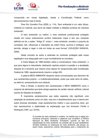 29
www.eunapos.com.br
incorporada em nossa legislação, desde a Constituição Federal, como
demonstraremos mais à frente.
Para Rui Carvalho Piva (2000, p. 114), “bem ambiental é um valor difuso,
imaterial ou material, que serve de objeto mediato a relações jurídicas de natureza
ambiental”.
O bem ambiental, ou melhor, o meio ambiente juridicamente protegido
recebe em nosso ordenamento jurídico tratamento ímpar e tem seu conteúdo
definido em lei, a saber: “Artigo 3º, inciso I - meio ambiente: constitui o conjunto de
condições, leis, influencias e interações de ordem física, química e biológica, que
permite, abrigar e reger a vida em todas as suas formas” (COLEÇÂO SARAIVA,
2009).
Deste conceito se extrai a extensão do conteúdo protegido pela nossa
legislação e sua adequação com o que mundialmente se concebeu.
A Carta Magna de 1988 também utiliza a nomenclatura “meio ambiente”, o
que para alguns é redundante, dedicando capítulo próprio à questão e a atualidade
daquela lei é tamanha que mesmo anos depois foi recepcionada pela Constituição
Federal de 1988, regulamentando mesmo o artigo 225.
A palavra MEIO AMBIENTE desperta várias conceituações que decorrem de
sua característica própria - a multidisciplinariedade, posto que cada ramo do saber,
ao defini-lo, acrescenta-lhe novo atributo.
Para o Direito, a doutrina tem caracterizado o MEIO AMBIENTE como o
conjunto de elementos que tanto abriga aspectos de caráter natural, artificial, cultural
quanto de relações do trabalho.
É importante esclarecermos que estes aspectos não significam uma
repartição do ambiente como um todo, mas sim o desdobramento que o mesmo tem
sobre diversas atividades. Urge esclarecermos melhor o que queremos dizer, por
isso reproduzimos a objetividade na explanação que nos fornecem Fiorillo e
Rodrigues (1997, p.p. 53-54).
O conceito de meio ambiente é unitário, na medida que é regido por
inúmeros princípios, diretrizes e objetivos que compõem a Política
Nacional do Meio Ambiente. Entretanto, quando se fala em
classificação do meio ambiente, na verdade não se quer estabelecer
divisões isolantes ou estanques do meio ambiente, até porque, se
assim fosse, estaríamos criando dificuldades para o tratamento da
 