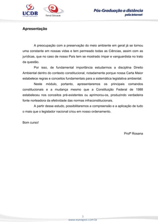 3
www.eunapos.com.br
Apresentação
A preocupação com a preservação do meio ambiente em geral já se tornou
uma constante em nossas vidas e tem permeado todas as Ciências, assim com as
jurídicas, que no caso de nosso País tem se mostrado ímpar e vanguardista no trato
da questão.
Por isso, de fundamental importância estudarmos a disciplina Direito
Ambiental dentro do contexto constitucional, notadamente porque nossa Carta Maior
estabelece regras e conceitos fundamentais para a sistemática legislativa ambiental.
Neste módulo, portanto, apresentaremos os principais comandos
constitucionais e a mudança mesmo que a Constituição Federal de 1988
estabeleceu nos conceitos pré-existentes ou aprimorou-os, produzindo verdadeira
fonte norteadora da efetividade das normas infraconstitucionais.
A partir desse estudo, possibilitaremos a compreensão e a aplicação de tudo
o mais que o legislador nacional criou em nosso ordenamento.
Bom curso!
Profª Rosana
 