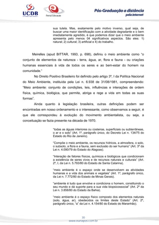 30
www.eunapos.com.br
sua tutela. Mas, exatamente pelo motivo inverso, qual seja, de
buscar uma maior identificação com a atividade degradante e o bem
imediatamente agredido, é que podemos dizer que o meio ambiente
apresenta pelo menos 04 significativos aspectos. São eles: 1)
natural; 2) cultural; 3) artificial e 4) do trabalho.
Meirelles (apud BITTAR, 1993, p. 698), definiu o meio ambiente como “o
conjunto de elementos da natureza - terra, água, ar, flora e fauna - ou criações
humanas essenciais à vida de todos os seres e ao bem-estar do homem na
comunidade.”
No Direito Positivo Brasileiro foi definido pelo artigo 3º, I da Política Nacional
do Meio Ambiente, instituída pela Lei n. 6.938 de 31/08/1981, compreendendo:
“Meio ambiente: conjunto de condições, leis, influências e interações de ordem
física, química, biológica, que permite, abriga e rege a vida em todas as suas
formas”.
Ainda quanto à legislação brasileira, outras definições podem ser
encontradas em nosso ordenamento e o interessante, como observamos a seguir, é
que ele correspondeu à evolução do movimento ambientalista, ou seja, a
conceituação se fazia presente na década de 1970.
“todas as águas interiores ou costeiras, superficiais ou subterrâneas,
o ar e o solo” (Art. 1º, parágrafo único, do Decreto Lei n. 134/75 do
Estado do Rio de Janeiro).
“Compõe o meio ambiente, os recursos hídricos, a atmosfera, o solo,
o subsolo, a flora e a fauna, sem exclusão do ser humano” (Art. 3º da
Lei n. 4.090/79 do Estado do Alagoas).
“Interação de fatores físicos, químicos e biológicos que condicionam
a existência de seres vivos e de recursos naturais e culturais” (Art.
2º, I, da Lei n. 5.793/80 do Estado de Santa Catarina).
“meio ambiente é o espaço onde se desenvolvem as atividades
humanas e a vida dos animais e vegetais” (Art. 1º, parágrafo único,
da Lei n. 7.772/80 do Estado de Minas Gerais).
“ambiente é tudo que envolve e condiciona o homem, constituindo o
seu mundo e dá suporte para a sua vida biopsicossocial” (Art. 2º da
Lei n. 3.858/80 do Estado da Bahia).
“meio ambiente é o espaço físico composto dos elementos naturais
(solo, água, ar), obedecidos os limites deste Estado” (Art. 2º,
parágrafo único, “a” da Lei n. 4.154/80 do Estado do Maranhão).
 