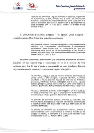 31
www.eunapos.com.br
“conjunto de elementos - águas interiores ou costeiras, superficiais
ou subterrâneas, ar, solo, subsolo, flora e fauna - as comunidades
humanas, o resultado do relacionamento dos seres vivos entre si e
com os elementos dos quais se desenvolvem e desempenham as
suas atividades” (Art. 3º, II da Lei n. 7.488/81 do Estado do Rio
Grande do Sul).
A Comunidade Econômica Europeia - ou apenas União Europeia -
estabelece para o Meio Ambiente a seguinte conceituação.
O conjunto de sistemas composto de objetos e condições fisicamente
definidas que compreendem particularmente a ecossistemas
equilibrados, pelas formas que os conhecemos ou que são
suscetíveis de se adotar em um futuro previsível, e com os que o
homem, enquanto ponto focal dominante tenha estabelecido relações
diretas. (MATEO, 1991, p. 80).
No direito comparado, temos nações que também se anteciparam à história,
prevendo em seu sistema legal a necessidade de se ter o conceito do meio
ambiente com fins de sua proteção e conservação de suas interfaces. Citemos
algumas leis que são de nosso conhecimento e registro bibliográfico.
“a atmosfera, a água, o solo, os recursos minerais, as florestas, as
zonas verdes, a vida selvagem, as plantas silvestres, as plantas
aquáticas, a fauna piscícola, lugares de interesse ou históricos,
paisagens, mananciais termais, instalações para a saúde, espaços
naturais protegidos, zonas residenciais” (Lei Geral sobre proteção e
definição do ambiente da República Popular da China de 13/09/1759)
“a água, a atmosfera, o solo ou a combinação de um e de outro, ou
de modo geral o meio com o qual as espécies vivas mantêm relações
dinâmicas” (Lei sobre a qualidade do ambiente do Canadá).
“o conjunto de elementos naturais, artificiais ou induzidos pelo
homem, físicos, biológicos que propiciam a existência, transformação
e desenvolvimento dos organismos vivos” (Lei sobre proteção do
ambiente do México).
“o sistema de elementos (ou subsistemas) abióticos, bióticos e
socioeconômicos com o qual interatua o homem à medida que se
adapta ao mesmo, o transforma e o utiliza para satisfazer suas
necessidades” (Lei n. 33 de 10/01/81 de Cuba).
 