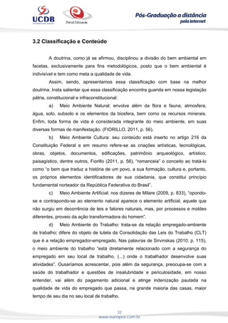 32
www.eunapos.com.br
3.2 Classificação e Conteúdo
A doutrina, como já se afirmou, disciplinou a divisão do bem ambiental em
facetas, exclusivamente para fins metodológicos, posto que o bem ambiental é
indivisível e tem como meta a qualidade de vida.
Assim, sendo, apresentamos essa classificação com base na melhor
doutrina. Insta salientar que essa classificação encontra guarida em nossa legislação
pátria, constitucional e infraconstitucional:
a) Meio Ambiente Natural: envolve além da flora e fauna, atmosfera,
água, solo, subsolo e os elementos da biosfera, bem como os recursos minerais.
Enfim, toda forma de vida é considerada integrante do meio ambiente, em suas
diversas formas de manifestação. (FIORILLO, 2011, p. 56).
b) Meio Ambiente Cultura: seu conteúdo está inserto no artigo 216 da
Constituição Federal e em resumo refere-se as criações artísticas, tecnológicas,
obras, objetos, documentos, edificações, patrimônio arqueológico, artístico,
paisagístico, dentre outros, Fiorillo (2011, p. 56), “romanceia” o conceito ao tratá-lo
como “o bem que traduz a história de um povo, a sua formação, cultura e, portanto,
os próprios elementos identificadores de sua cidadania, que constitui princípio
fundamental norteador da República Federativa do Brasil”.
c) Meio Ambiente Artificial: nos dizeres de Milare (2009, p. 833), “opondo-
se e contrapondo-se ao elemento natural aparece o elemento artificial, aquele que
não surgiu em decorrência de leis e fatores naturais, mas, por processos e moldes
diferentes, proveio da ação transformadora do homem”.
d) Meio Ambiente do Trabalho: trata-se da relação empregado-ambiente
de trabalho; difere do objeto de tutela da Consolidação das Leis do Trabalho (CLT)
que é a relação empregador-empregado. Nas palavras de Sirvinskas (2010, p. 115),
o meio ambiente do trabalho “está diretamente relacionado com a segurança do
empregado em seu local de trabalho. (...) onde o trabalhador desenvolve suas
atividades”. Ousaríamos acrescentar, pois além da segurança, preocupa-se com a
saúde do trabalhador e questões de insalubridade e periculosidade, em nosso
entender, vai além do pagamento adicional e atinge indenização pautada na
qualidade de vida do empregado que passa, na grande maioria das casas, maior
tempo de seu dia no seu local de trabalho.
 