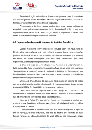 33
www.eunapos.com.br
Essa classificação insta salientar é aceita maciçamente pelos doutrinadores
que se debruçam no estudo do Direito Ambiental, os jurisambientalistas, variando de
forma não representativa no entendimento de poucos.
Preocuparam-se também nossos juristas, bem como nossos legisladores,
em definir outros tantos aspectos contidos dentro dessa classificação, ou seja, cada
aspecto ambiental, fauna, flora, cultura, função social da propriedade urbana e rural,
dentre outros tem significação normativa e científica.
3.3 Natureza Jurídica e o Ordenamento Jurídico Brasileiro
Quando Cappelletti (1977) iniciou seus estudos sobre um novo ramo do
Direito, talvez não soubesse que desencadearia um novo tempo para as relações
jurídicas, moderno e eficaz. E nós brasileiros também não sabíamos que seriamos
tão felizes em nossa abordagem, quer seja pelos pensadores, quer pelos
legisladores, quer seja pelos aplicadores de direito.
O Brasil é o único em termos legislativos, doutrinários e jurisprudenciais no
trato da questão. Criou um arcabouço normativo eficaz para a tutela dos chamados
“direitos difusos e coletivos” (artigo 81, incisos I e II Código do Consumidor), nele
inserido o bem ambiental, bem como solidificou o posicionamento doutrinário em
belíssimas decisões jurisprudenciais.
Uníssono o entendimento de que nosso País possui um sistema de defesa
dos bens coletivamente considerados inigualável e vanguardistas ao tempo em que
Cappelletti (1977) e Bobbio (1992), ainda pensavam no tema.
Desta feita, cumpre registrar que é no Código do Consumidor que
encontramos os contornos exatos dos bens difusos e coletivos e é nesse contexto
que o bem ambiental tem definida a sua natureza jurídica.
Vejamos o Artigo 81, que diz “A defesa dos interesses e direitos dos
consumidores e das vítimas poderá ser exercida em juízo individualmente, ou a título
coletivo” (BRASIL, 1990).
O bem ambiental é transindividual, pois sua defesa transpassa a figura de
um só indivíduo, é ainda indivisível, pois não se reparte em nenhuma de suas
facetas nem no seu objeto (qualidade de vida), além de ser indisponível, possui
 