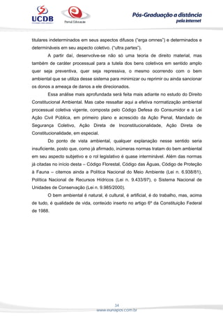 34
www.eunapos.com.br
titulares indeterminados em seus aspectos difusos (“erga omnes”) e determinados e
determináveis em seu aspecto coletivo. (“ultra partes”).
A partir daí, desenvolve-se não só uma teoria de direito material, mas
também de caráter processual para a tutela dos bens coletivos em sentido amplo
quer seja preventiva, quer seja repressiva, o mesmo ocorrendo com o bem
ambiental que se utiliza desse sistema para minimizar ou reprimir ou ainda sancionar
os donos a ameaça de danos a ele direcionados.
Essa análise mais aprofundada será feita mais adiante no estudo do Direito
Constitucional Ambiental. Mas cabe ressaltar aqui a efetiva normatização ambiental
processual coletiva vigente, composta pelo Código Defesa do Consumidor e a Lei
Ação Civil Pública, em primeiro plano e acrescido da Ação Penal, Mandado de
Segurança Coletivo, Ação Direta de Inconstitucionalidade, Ação Direta de
Constitucionalidade, em especial.
Do ponto de vista ambiental, qualquer explanação nesse sentido seria
insuficiente, posto que, como já afirmado, inúmeras normas tratam do bem ambiental
em seu aspecto subjetivo e o rol legislativo é quase interminável. Além das normas
já citadas no início desta – Código Florestal, Código das Águas, Código de Proteção
à Fauna – citemos ainda a Política Nacional do Meio Ambiente (Lei n. 6.938/81),
Política Nacional de Recursos Hídricos (Lei n. 9.433/97), o Sistema Nacional de
Unidades de Conservação (Lei n. 9.985/2000).
O bem ambiental é natural, é cultural, é artificial, é do trabalho, mas, acima
de tudo, é qualidade de vida, conteúdo inserto no artigo 6º da Constituição Federal
de 1988.
 