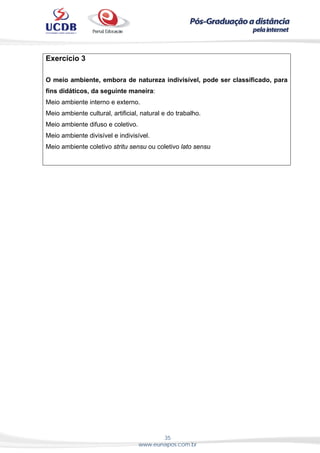 35
www.eunapos.com.br
Exercício 3
O meio ambiente, embora de natureza indivisível, pode ser classificado, para
fins didáticos, da seguinte maneira:
Meio ambiente interno e externo.
Meio ambiente cultural, artificial, natural e do trabalho.
Meio ambiente difuso e coletivo.
Meio ambiente divisível e indivisível.
Meio ambiente coletivo stritu sensu ou coletivo lato sensu
 
