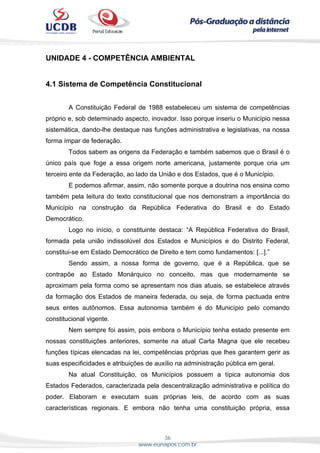 36
www.eunapos.com.br
UNIDADE 4 - COMPETÊNCIA AMBIENTAL
4.1 Sistema de Competência Constitucional
A Constituição Federal de 1988 estabeleceu um sistema de competências
próprio e, sob determinado aspecto, inovador. Isso porque inseriu o Município nessa
sistemática, dando-lhe destaque nas funções administrativa e legislativas, na nossa
forma ímpar de federação.
Todos sabem as origens da Federação e também sabemos que o Brasil é o
único país que foge a essa origem norte americana, justamente porque cria um
terceiro ente da Federação, ao lado da União e dos Estados, que é o Município.
E podemos afirmar, assim, não somente porque a doutrina nos ensina como
também pela leitura do texto constitucional que nos demonstram a importância do
Município na construção da República Federativa do Brasil e do Estado
Democrático.
Logo no início, o constituinte destaca: “A República Federativa do Brasil,
formada pela união indissolúvel dos Estados e Municípios e do Distrito Federal,
constitui-se em Estado Democrático de Direito e tem como fundamentos: [...].”
Sendo assim, a nossa forma de governo, que é a República, que se
contrapõe ao Estado Monárquico no conceito, mas que modernamente se
aproximam pela forma como se apresentam nos dias atuais, se estabelece através
da formação dos Estados de maneira federada, ou seja, de forma pactuada entre
seus entes autônomos. Essa autonomia também é do Município pelo comando
constitucional vigente.
Nem sempre foi assim, pois embora o Município tenha estado presente em
nossas constituições anteriores, somente na atual Carta Magna que ele recebeu
funções típicas elencadas na lei, competências próprias que lhes garantem gerir as
suas especificidades e atribuições de auxílio na administração pública em geral.
Na atual Constituição, os Municípios possuem a típica autonomia dos
Estados Federados, caracterizada pela descentralização administrativa e política do
poder. Elaboram e executam suas próprias leis, de acordo com as suas
características regionais. E embora não tenha uma constituição própria, essa
 