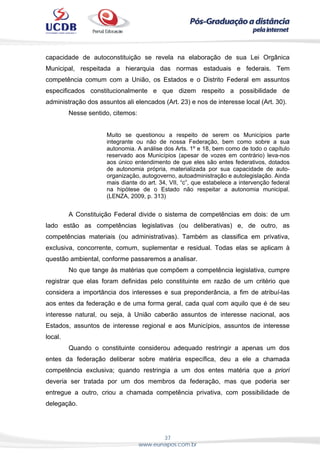 37
www.eunapos.com.br
capacidade de autoconstituição se revela na elaboração de sua Lei Orgânica
Municipal, respeitada a hierarquia das normas estaduais e federais. Tem
competência comum com a União, os Estados e o Distrito Federal em assuntos
especificados constitucionalmente e que dizem respeito a possibilidade de
administração dos assuntos ali elencados (Art. 23) e nos de interesse local (Art. 30).
Nesse sentido, citemos:
Muito se questionou a respeito de serem os Municípios parte
integrante ou não de nossa Federação, bem como sobre a sua
autonomia. A análise dos Arts. 1º e 18, bem como de todo o capítulo
reservado aos Municípios (apesar de vozes em contrário) leva-nos
aos único entendimento de que eles são entes federativos, dotados
de autonomia própria, materializada por sua capacidade de auto-
organização, autogoverno, autoadministração e autolegislação. Ainda
mais diante do art. 34, VII, “c”, que estabelece a intervenção federal
na hipótese de o Estado não respeitar a autonomia municipal.
(LENZA, 2009, p. 313)
A Constituição Federal divide o sistema de competências em dois: de um
lado estão as competências legislativas (ou deliberativas) e, de outro, as
competências materiais (ou administrativas). Também as classifica em privativa,
exclusiva, concorrente, comum, suplementar e residual. Todas elas se aplicam à
questão ambiental, conforme passaremos a analisar.
No que tange às matérias que compõem a competência legislativa, cumpre
registrar que elas foram definidas pelo constituinte em razão de um critério que
considera a importância dos interesses e sua preponderância, a fim de atribuí-las
aos entes da federação e de uma forma geral, cada qual com aquilo que é de seu
interesse natural, ou seja, à União caberão assuntos de interesse nacional, aos
Estados, assuntos de interesse regional e aos Municípios, assuntos de interesse
local.
Quando o constituinte considerou adequado restringir a apenas um dos
entes da federação deliberar sobre matéria específica, deu a ele a chamada
competência exclusiva; quando restringia a um dos entes matéria que a priori
deveria ser tratada por um dos membros da federação, mas que poderia ser
entregue a outro, criou a chamada competência privativa, com possibilidade de
delegação.
 