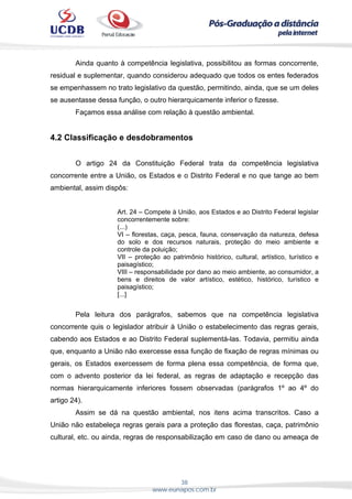 38
www.eunapos.com.br
Ainda quanto à competência legislativa, possibilitou as formas concorrente,
residual e suplementar, quando considerou adequado que todos os entes federados
se empenhassem no trato legislativo da questão, permitindo, ainda, que se um deles
se ausentasse dessa função, o outro hierarquicamente inferior o fizesse.
Façamos essa análise com relação à questão ambiental.
4.2 Classificação e desdobramentos
O artigo 24 da Constituição Federal trata da competência legislativa
concorrente entre a União, os Estados e o Distrito Federal e no que tange ao bem
ambiental, assim dispôs:
Art. 24 – Compete à União, aos Estados e ao Distrito Federal legislar
concorrentemente sobre:
(...)
VI – florestas, caça, pesca, fauna, conservação da natureza, defesa
do solo e dos recursos naturais, proteção do meio ambiente e
controle da poluição;
VII – proteção ao patrimônio histórico, cultural, artístico, turístico e
paisagístico;
VIII – responsabilidade por dano ao meio ambiente, ao consumidor, a
bens e direitos de valor artístico, estético, histórico, turístico e
paisagístico;
[...]
Pela leitura dos parágrafos, sabemos que na competência legislativa
concorrente quis o legislador atribuir à União o estabelecimento das regras gerais,
cabendo aos Estados e ao Distrito Federal suplementá-las. Todavia, permitiu ainda
que, enquanto a União não exercesse essa função de fixação de regras mínimas ou
gerais, os Estados exercessem de forma plena essa competência, de forma que,
com o advento posterior da lei federal, as regras de adaptação e recepção das
normas hierarquicamente inferiores fossem observadas (parágrafos 1º ao 4º do
artigo 24).
Assim se dá na questão ambiental, nos itens acima transcritos. Caso a
União não estabeleça regras gerais para a proteção das florestas, caça, patrimônio
cultural, etc. ou ainda, regras de responsabilização em caso de dano ou ameaça de
 