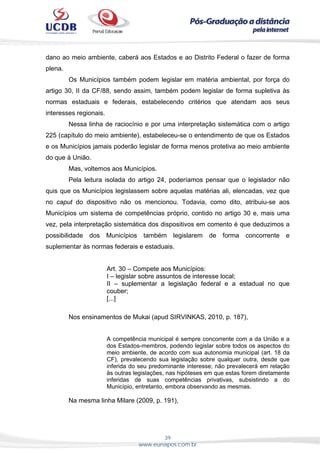 39
www.eunapos.com.br
dano ao meio ambiente, caberá aos Estados e ao Distrito Federal o fazer de forma
plena.
Os Municípios também podem legislar em matéria ambiental, por força do
artigo 30, II da CF/88, sendo assim, também podem legislar de forma supletiva às
normas estaduais e federais, estabelecendo critérios que atendam aos seus
interesses regionais.
Nessa linha de raciocínio e por uma interpretação sistemática com o artigo
225 (capítulo do meio ambiente), estabeleceu-se o entendimento de que os Estados
e os Municípios jamais poderão legislar de forma menos protetiva ao meio ambiente
do que à União.
Mas, voltemos aos Municípios.
Pela leitura isolada do artigo 24, poderíamos pensar que o legislador não
quis que os Municípios legislassem sobre aquelas matérias ali, elencadas, vez que
no caput do dispositivo não os mencionou. Todavia, como dito, atribuiu-se aos
Municípios um sistema de competências próprio, contido no artigo 30 e, mais uma
vez, pela interpretação sistemática dos dispositivos em comento é que deduzimos a
possibilidade dos Municípios também legislarem de forma concorrente e
suplementar às normas federais e estaduais.
Art. 30 – Compete aos Municípios:
I – legislar sobre assuntos de interesse local;
II – suplementar a legislação federal e a estadual no que
couber;
[...]
Nos ensinamentos de Mukai (apud SIRVINKAS, 2010, p. 187),
A competência municipal é sempre concorrente com a da União e a
dos Estados-membros, podendo legislar sobre todos os aspectos do
meio ambiente, de acordo com sua autonomia municipal (art. 18 da
CF), prevalecendo sua legislação sobre qualquer outra, desde que
inferida do seu predominante interesse; não prevalecerá em relação
às outras legislações, nas hipóteses em que estas forem diretamente
inferidas de suas competências privativas, subsistindo a do
Município, entretanto, embora observando as mesmas.
Na mesma linha Milare (2009, p. 191),
 
