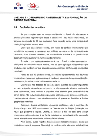 4
www.eunapos.com.br
UNIDADE 1 – O MOVIMENTO AMBIENTALISTA E A FORMAÇÃO DO
DIREITO AMBIENTAL
1.1 Conferências mundiais
As preocupações com as causas ambientais no Brasil não são novas e
embora possamos registrar que desde a década de 1930 havia sinais delas, foi
somente na década de 60 que ganharam força quando surgiu uma considerável
produção legislativa sobre o tema.
Claro que esta atenção ocorreu em razão do contexto internacional que
impulsionou os países a pensarem em políticas de alerta e de conscientização
centradas, num primeiro momento, na sobrevivência humana e do planeta e no
desenvolvimento sustentável, num segundo momento.
Todavia, o que muitos desconhecem é que o Brasil, por diversos aspectos,
teve papel de destaque nessa história, não só pela legislação vanguardista que
produziu, mas também por sua atuação nas duas grandes conferências promovidas
pela ONU.
Relata-se que na primeira delas, os nossos representantes, nas reuniões
preparatórias marcavam forte presença e mudaram os rumos de sua concretização,
mobilizando, inclusive, outros países nesse desfecho.
Ocorre que, nas décadas de 60 e 70, alguns eventos de caráter impactante
ao meio ambiente, despertaram no mundo os interesses não só pelos motivos de
suas ocorrências, seus reflexos e prejuízos, mas também pela característica de
serem danos não individualizados ou pontuais. Eram danos de dimensões maiores,
coletivos ou até difusos, cujos desdobramentos ultrapassaram fronteiras e limites
geográficos ou físicos.
Exemplos desses verdadeiros desastres ecológicos são o naufrágio do
Torrey Canyon em 1967, o vazamento de óleo no mar de Bhopal (Índia) por um
navio que percorria a região. Chamou a atenção o fato de este dano atingir
proporções maiores de que já se havia registrado e, lamentavelmente, causando
danos irrecuperáveis ao ambiente marinho (fauna e flora).
Além desse, outros registros históricos que merecem destaque, ainda que
posteriores, como é o caso de Chernobyl, na Ucrânia, onde não só os trabalhadores
 
