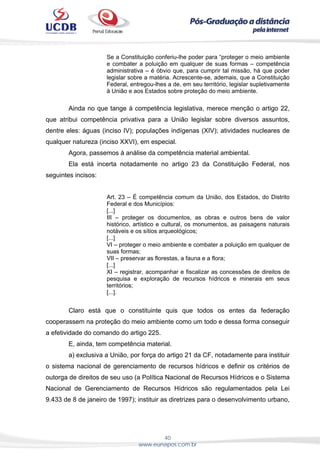 40
www.eunapos.com.br
Se a Constituição conferiu-lhe poder para “proteger o meio ambiente
e combater a poluição em qualquer de suas formas – competência
administrativa – é óbvio que, para cumprir tal missão, há que poder
legislar sobre a matéria. Acrescente-se, ademais, que a Constituição
Federal, entregou-lhes a de, em seu território, legislar supletivamente
à União e aos Estados sobre proteção do meio ambiente.
Ainda no que tange à competência legislativa, merece menção o artigo 22,
que atribui competência privativa para a União legislar sobre diversos assuntos,
dentre eles: águas (inciso IV); populações indígenas (XIV); atividades nucleares de
qualquer natureza (inciso XXVI), em especial.
Agora, passemos à análise da competência material ambiental.
Ela está incerta notadamente no artigo 23 da Constituição Federal, nos
seguintes incisos:
Art. 23 – É competência comum da União, dos Estados, do Distrito
Federal e dos Municípios:
[...]
III – proteger os documentos, as obras e outros bens de valor
histórico, artístico e cultural, os monumentos, as paisagens naturais
notáveis e os sítios arqueológicos;
[...]
VI – proteger o meio ambiente e combater a poluição em qualquer de
suas formas;
VII – preservar as florestas, a fauna e a flora;
[...]
XI – registrar, acompanhar e fiscalizar as concessões de direitos de
pesquisa e exploração de recursos hídricos e minerais em seus
territórios;
[...].
Claro está que o constituinte quis que todos os entes da federação
cooperassem na proteção do meio ambiente como um todo e dessa forma conseguir
a efetividade do comando do artigo 225.
E, ainda, tem competência material.
a) exclusiva a União, por força do artigo 21 da CF, notadamente para instituir
o sistema nacional de gerenciamento de recursos hídricos e definir os critérios de
outorga de direitos de seu uso (a Política Nacional de Recursos Hídricos e o Sistema
Nacional de Gerenciamento de Recursos Hídricos são regulamentados pela Lei
9.433 de 8 de janeiro de 1997); instituir as diretrizes para o desenvolvimento urbano,
 