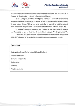 41
www.eunapos.com.br
inclusive habitação, saneamento básico e transportes urbanos (Lei n. 10.257/2001 –
Estatuto da Cidade e Lei 11.445/07 – Saneamento Básico);
b) os Municípios, com base no artigo 30, promover o adequado ordenamento
territorial, mediante planejamento e controle do uso, do parcelamento e da ocupação
do solo urbano (inciso VIII); promover a proteção do patrimônio histórico-cultural
local, observadas a legislação e a ação fiscalizadora federal e estadual (Inciso IX).
c) será exclusiva a competência dos Estados no que não couber à União e
aos Municípios, ao que se denomina de competência residual (Art. 25, parágrafo 1º).
Desta feita, a Constituição de 1988 criou sistemática jurídica de atuação dos
entes da Federação na proteção do bem ambiental em todas as suas formas.
Exercício 4
A competência legislativa em matéria ambiental é:
Privativa e exclusiva.
Comum e concorrente.
Concorrente.
Exclusiva.
Privativa somente.
 