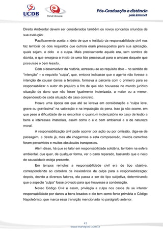 43
www.eunapos.com.br
Direito Ambiental devem ser considerados também os novos conceitos oriundos de
sua evolução.
Pacificamente aceita a ideia de que o instituto da responsabilidade civil nos
faz lembrar de dois requisitos que outrora eram pressupostos para sua aplicação,
quais sejam, o dolo e a culpa. Mais precisamente aquele era, sem sombra de
dúvida, o que ensejava o início de uma lide processual para o amparo daquele que
possuísse o bem lesado.
Com o desenvolver da história, acresceu-se ao requisito dolo – no sentido de
“intenção” – o requisito “culpa”, que, embora indicasse que o agente não tivesse a
intenção de causar danos a terceiros, formava a parceria com o primeiro para se
responsabilizar o autor do prejuízo a fim de que não houvesse no mundo jurídico
situação de dano que não fosse igualmente indenizada, a maior ou a menor,
dependendo de cada situação do caso concreto.
Houve uma época em que até se levava em consideração a “culpa leve,
grave ou gravíssima” na valoração e na imputação da pena. Isso já não ocorre, em
que pese a dificuldade de se encontrar o quantum indenizatório no caso de lesão a
bens e interesses imateriais, assim como o é o bem ambiental e o de natureza
moral.
A responsabilização civil pode ocorrer por ação ou por omissão, diga-se de
passagem, e desde já, mas até chegarmos a esta compreensão, muitos caminhos
foram percorridos e muitos obstáculos transpostos.
Além disso, há que se falar em responsabilidade solidária, também na esfera
ambiental, que quer, de qualquer forma, ver o dano reparado, bastando que o nexo
de causalidade esteja presente.
Em tempos remotos a responsabilidade civil era do tipo objetiva,
correspondendo ao corolário da inexistência de culpa para a responsabilização;
depois, devido a diversos fatores, ela passa a ser do tipo subjetiva, determinando
que o aspecto “culpa” fosse provado para que houvesse a condenação.
Nosso Código Civil é assim, privilegia a culpa nos casos de se intentar
responsabilidade por danos a bens lesados e ele tem como fonte primária o Código
Napoleônico, que marca essa transição mencionada no parágrafo anterior.
 