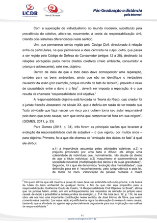 44
www.eunapos.com.br
Com a superação do individualismo no mundo moderno, substituído pela
prevalência do coletivo, altera-se, novamente, a teoria da responsabilização civil,
criando dois sistemas diferenciados neste sentido.
Um, que permanece sendo regido pelo Código Civil, direcionado à relação
entre os particulares, na qual permanece a ideia centrada na culpa; outro, que passa
a ser regido pelo Código de Defesa do Consumidor (artigos 12 a 25), destinado às
relações abraçadas pelos novos direitos coletivos (meio ambiente, consumidor e
criança e adolescente), este sim, objetivo.
Dentro da ideia de que a todo dano deve corresponder uma reparação,
também para os bens ambientais, ainda que não se identifique o verdadeiro
causador da lesão (por exemplo, porque oriundo de fato de terceiro), provado o nexo
de causalidade entre o dano e o fato2
, deverá ser imposta a reparação, é o que
resulta da chamada “responsabilidade civil objetiva.”
A responsabilidade objetiva está fundada na Teoria do Risco, cujo criador foi
o jurista francês Josserand, no século XX, que a definiu em razão de ter notado que
“toda atividade que faça nascer um risco para outrem torna seu autor responsável
pelo dano que pode causar, sem que tenha que comprovar tal falta em sua origem”.
(GOMES, 2011, p. 33)
Para Gomes (2011, p. 34), três foram as principais razões que levaram à
evolução da responsabilidade civil de subjetiva – o que vigorou por muitos anos –
para objetiva. Primeiro, foi a que ele chamou de “evolução dos dados de fato” à qual
ele atribui:
a.1) a importância assumida pelas atividades coletivas; a.2) o
prejuízo provocado por uma falta é difuso: ele atinge uma
coletividade de indivíduos que, normalmente, não dispõe do direito
de agir a título individual; a.3) maquinismo e superveniência da
sociedade industrial (multiplicação dos danos e de suas gravidades)”.
Segundo, foi a que ele denominou “evolução das mentalidades”, cuja
definição para ele é “reconhecimento, pela jurisprudência e pela lei,
da teoria do risco. Valorização da pessoa humana e maior
2
Há quem afirme que até mesmo a prova do nexo deve ser entendida sob outro prisma, o da busca
da tutela do bem ambiental de qualquer forma, a fim de que não seja empecilho para a
responsabilização. Guilherme Couto de Castro, “A Responsabilidade Civil Objetiva no Brasil”, afirma
que ‘os juristas falam, então, em um enfraquecimento dos requisitos de aferição do próprio nexo
causal, de modo a possibilitar a defesa jurídica da ecologia’, p. 114. Na nota de n. 12, p. 114, de sua
obra, ele nos traz uma importante contribuição nesse sentido, de José Afonso da Silva, que assim
comenta essa questão: “por essa razão é justificável a regra da atenuação do relevo do nexo causal,
bastando que a atividade do agente seja potencialmente degradante para sua implicação nas malhas
da responsabilidade.”
 