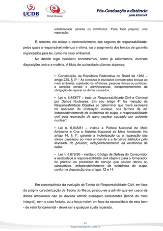 45
www.eunapos.com.br
solidariedade perante os infortúnios. ‘Para todo prejuízo uma
reparação.
E, terceiro, ele coloca o desenvolvimento dos seguros de responsabilidade,
pelos quais o responsável indeniza a vítima, ou o surgimento dos fundos de garantia
organizados pela lei, como no caso ambiental.
No âmbito legal brasileiro encontramos, como já salientamos, diversas
disposições sobre a matéria. A título de curiosidade citamos algumas:
• Constituição da República Federativa do Brasil de 1988 –
artigo 225, § 3º – As condutas e atividades consideradas lesivas ao
meio ambiente, sujeitarão os infratores, pessoas físicas ou jurídicas,
a sanções penais e administrativas, independentemente da
obrigação de reparar os danos causados.
• Lei n. 6.453/77 – trata da Responsabilidade Civil e Criminal
por Danos Nucleares. Em seu artigo 4º faz menção da
Responsabilidade Objetiva ao determinar que “será exclusiva
do operador da instalação nuclear, nos termos da lei,
independentemente da existência de culpa, a responsabilidade
civil pela reparação de dano nuclear causado por acidente
nuclear”.
• Lei n. 6.938/81 – institui a Política Nacional de Meio
Ambiente e Cria o Sistema Nacional de Meio Ambiente. No
artigo 14, § 1º, garante a indenização ou a reparação dos
danos causados ao meio ambiente e a terceiros afetados pela
atividade do poluidor, independentemente da existência de
culpa.
• Lei n. 8.078/90 – institui o Código de Defesa do Consumidor
e estabelece a responsabilidade civil objetiva para o fornecedor
de produto ou prestador de serviço que causar danos ao
consumidor, independentemente da existência de culpa,
conforme disposição dos artigos 12 e 14.
Em consequência da evolução da Teoria da Responsabilidade Civil, em face
da própria caracterização da Teoria do Risco, passou-se a admitir que em casos de
danos ambientais não se deveria admitir quaisquer excludentes (teoria do risco
integral), nem o caso fortuito, ou a força maior, em face da necessidade de este bem
- de valor fundamental - dever ser a qualquer custo reparado.
 