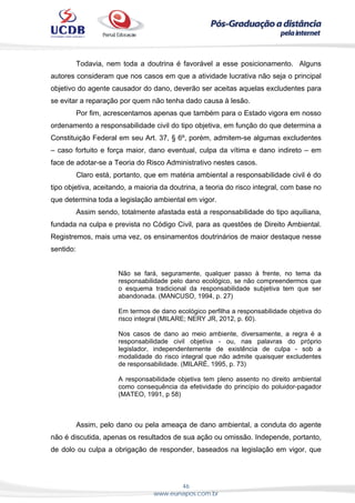 46
www.eunapos.com.br
Todavia, nem toda a doutrina é favorável a esse posicionamento. Alguns
autores consideram que nos casos em que a atividade lucrativa não seja o principal
objetivo do agente causador do dano, deverão ser aceitas aquelas excludentes para
se evitar a reparação por quem não tenha dado causa à lesão.
Por fim, acrescentamos apenas que também para o Estado vigora em nosso
ordenamento a responsabilidade civil do tipo objetiva, em função do que determina a
Constituição Federal em seu Art. 37, § 6º, porém, admitem-se algumas excludentes
– caso fortuito e força maior, dano eventual, culpa da vítima e dano indireto – em
face de adotar-se a Teoria do Risco Administrativo nestes casos.
Claro está, portanto, que em matéria ambiental a responsabilidade civil é do
tipo objetiva, aceitando, a maioria da doutrina, a teoria do risco integral, com base no
que determina toda a legislação ambiental em vigor.
Assim sendo, totalmente afastada está a responsabilidade do tipo aquiliana,
fundada na culpa e prevista no Código Civil, para as questões de Direito Ambiental.
Registremos, mais uma vez, os ensinamentos doutrinários de maior destaque nesse
sentido:
Não se fará, seguramente, qualquer passo à frente, no tema da
responsabilidade pelo dano ecológico, se não compreendermos que
o esquema tradicional da responsabilidade subjetiva tem que ser
abandonada. (MANCUSO, 1994, p. 27)
Em termos de dano ecológico perfilha a responsabilidade objetiva do
risco integral (MILARE; NERY JR, 2012, p. 60).
Nos casos de dano ao meio ambiente, diversamente, a regra é a
responsabilidade civil objetiva - ou, nas palavras do próprio
legislador, independentemente de existência de culpa - sob a
modalidade do risco integral que não admite quaisquer excludentes
de responsabilidade. (MILARÉ, 1995, p. 73)
A responsabilidade objetiva tem pleno assento no direito ambiental
como consequência da efetividade do princípio do poluidor-pagador
(MATEO, 1991, p 58)
Assim, pelo dano ou pela ameaça de dano ambiental, a conduta do agente
não é discutida, apenas os resultados de sua ação ou omissão. Independe, portanto,
de dolo ou culpa a obrigação de responder, baseados na legislação em vigor, que
 