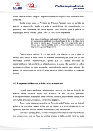 47
www.eunapos.com.br
adota a teoria do risco integral - responsabilidade civil objetiva - em matéria de meio
ambiente.
Desta teoria surge o Princípio do Poluidor-Pagador, não no sentido de
permitir a degradação, tendo em vista a possibilidade de ressarcimento dos
prejuízos; não representa, de forma alguma, salvo conduto para a prática da
degradação. Neste sentido, Castro (1997, p. 114), assim argumenta:
Ora, pouco importa que a atividade tenha sido licenciada, ou mesmo,
em outra época, obtido até incentivos fiscais. O dever de não poluir é
de todos e aquele que o transgride não pode argumentar com a
licença ou o incentivo obtido, como se fossem cartas de socialização
de prejuízos, passando por cima.
Dentre outros motivos, é por esta razão que afirmamos que a doutrina
civilista tem sofrido e deve sofrer as maiores transformações para com os ora
chamados direitos metaindividuais, posto que as regras clássicas de
responsabilidade nela existentes e a legislação que a abarca não garantem a efetiva
proteção às vítimas do dano ambiental, especialmente quando estas vítimas não
podem ser individualizadas e identificadas, estamos falando de direitos e interesses
difusos.
5.2 Responsabilidade Administrativa Ambiental
Haverá responsabilidade administrativa sempre que houver infração às
normas desta natureza, sejam elas advindas de leis, decretos, portarias.
Consequentemente, as sanções terão o mesmo caráter e, basicamente, se resumem
em multas, embargos, interdição, entre outras espécies.
Quem emite esses regramentos é a Administração Pública, seja ela federal,
estadual ou municipal, porém, todas elas se dirigem aos administrados de forma
igualitária, que têm a via do recurso administrativo para se defender.
Por via de consequência, ocorrerá infração administrativa ambiental toda vez
que uma pessoa, seja ela física ou jurídica, praticar o ilícito previsto na lei ou outra
 