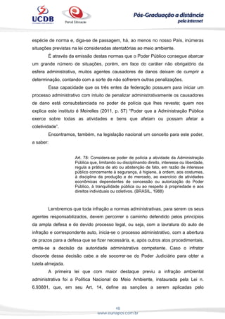 48
www.eunapos.com.br
espécie de norma e, diga-se de passagem, há, ao menos no nosso País, inúmeras
situações previstas na lei consideradas atentatórias ao meio ambiente.
É através da emissão destas normas que o Poder Público consegue abarcar
um grande número de situações, porém, em face do caráter não obrigatório da
esfera administrativa, muitos agentes causadores de danos deixam de cumprir a
determinação, contando com a sorte de não sofrerem outras penalizações.
Essa capacidade que os três entes da federação possuem para iniciar um
processo administrativo com intuito de penalizar administrativamente os causadores
de dano está consubstanciada no poder de polícia que lhes reveste; quem nos
explica este instituto é Meirelles (2011, p. 57) “Poder que a Administração Pública
exerce sobre todas as atividades e bens que afetam ou possam afetar a
coletividade”.
Encontramos, também, na legislação nacional um conceito para este poder,
a saber:
Art. 78: Considera-se poder de polícia a atividade da Administração
Pública que, limitando ou disciplinando direito, interesse ou liberdade,
regula a prática de ato ou abstenção de fato, em razão de interesse
público concernente à segurança, à higiene, à ordem, aos costumes,
à disciplina da produção e do mercado, ao exercício de atividades
econômicas dependentes de concessão ou autorização do Poder
Público, à tranquilidade pública ou ao respeito à propriedade e aos
direitos individuais ou coletivos. (BRASIL, 1988)
Lembremos que toda infração a normas administrativas, para serem os seus
agentes responsabilizados, devem percorrer o caminho defendido pelos princípios
da ampla defesa e do devido processo legal, ou seja, com a lavratura do auto de
infração e correspondente auto, inicia-se o processo administrativo, com a abertura
de prazos para a defesa que se fizer necessária, e, após outros atos procedimentais,
emite-se a decisão da autoridade administrativa competente. Caso o infrator
discorde dessa decisão cabe a ele socorrer-se do Poder Judiciário para obter a
tutela almejada.
A primeira lei que com maior destaque previu a infração ambiental
administrativa foi a Política Nacional do Meio Ambiente, instaurada pela Lei n.
6.93881, que, em seu Art. 14, define as sanções a serem aplicadas pelo
 