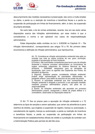 49
www.eunapos.com.br
descumprimento das medidas necessárias à preservação, tais como a multa simples
ou diária, a perda ou a restrição de incentivos e benefícios fiscais e a perda ou
suspensão de participação em linhas de financiamento, além, é claro, da suspensão
da própria atividade.
De outro lado, a lei de crimes ambientais, recente, traz em seu texto várias
disposições acerca das infrações administrativas, por esse motivo é que a
consideramos a norma a ser aplicável nos casos de responsabilização
administrativa.
Estas disposições estão contidas na Lei n. 9.605/98 no Capítulo VI – “Da
Infração Administrativa”, correspondendo aos artigos 70 a 76. No primeiro deles
encontramos a definição de infração administrativa, que reproduzimos.
Art. 70. Considera-se infração administrativa ambiental toda ação ou
omissão que viole as regras jurídicas de uso, gozo, promoção,
proteção e recuperação do meio ambiente.
§ Primeiro. São autoridades competentes para lavrar auto de infração
ambiental e instaurar processo administrativo os funcionários de
órgãos ambientais integrantes do Sistema Nacional do Meio
Ambiente – SISNAMA, designados para as atividades de
fiscalização, bem como os agentes das Capitanias dos Portos, do
Ministério da Marinha.
§ Segundo. Qualquer pessoa, constatando infração ambiental,
poderá dirigir representação às autoridades relacionadas no
parágrafo anterior, para efeito do exercício do seu poder de polícia.
§ Terceiro. A autoridade ambiental que tiver conhecimento de
infração ambiental é obrigada a promover a sua apuração imediata,
mediante processo administrativo próprio, sob pena de co-
responsabilidade.
§ Quarto. As infrações ambientais são apuradas em processo
administrativo próprio, assegurado o direito de ampla defesa e o
contraditório, observadas as disposições desta lei.”
O Art. 71 fixa os prazos para a apuração de infração ambiental e o 72
determina os tipos de sanções a serem aplicadas, que variam da advertência à pena
restritiva de direitos, que engloba a suspensão de registro, licença ou autorização; o
cancelamento de registro, licença ou autorização; a perda ou restrição de incentivos
e benefícios fiscais; a perda ou suspensão da participação em linhas de
financiamento em estabelecimentos oficiais de crédito e a proibição de contratar com
a Administração Pública pelo período de até três anos.
 