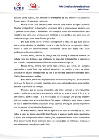 5
www.eunapos.com.br
daquela usina nuclear, mas também os moradores do seu entorno e as gerações
futuras foram vítimas desta catástrofe.
Muitos outros fatos desta natureza serviram para motivar a Organização das
Nações Unidas (ONU) a desenvolver um estudo sério e criterioso para apurar esses
– pode-se assim dizer – fenômenos. Os exemplos acima são emblemáticos para
retratar o que vem a ser um dano sem fronteiras e o segundo, o que vem a ser um
dano que atinge presentes e futuras gerações.
De outra sorte, esses eventos consagraram a ideia de que suas causas
eram consequências da atividade humana e não fenômenos da natureza. Assim,
nasce a ideia do desenvolvimento sustentável, ainda que sobre uma visão
exclusivamente antropocêntrica.
A ONU, então, destina ao biólogo Maurice Strong a tarefa de elaborar um
estudo junto aos Estados, que analisasse os aspectos antecedentes e posteriores
aos já então chamados danos ambientais ou desastres ecológicos.
Nessa tarefa, Strong tem como foco pontuar, por óbvio, os aspectos
pertinentes a cada País, seja cultural, econômico ou político e como se disse,
averiguar as causas antecedentes ao fato e as medidas posteriores tomadas pelos
chefes das nações envolvidas.
Para tanto, ele chama representantes de cada Estado para, em momentos
diversos, lhe fazerem um relato pessoal e com o que vai recebendo de informações,
percebe a gravidade da situação.
Percebe que os danos ambientais não eram pontuais e sim frequentes,
assim considerados os danos aos recursos hídricos, ao solo, à fauna, à flora, ao ar
atmosférico, dentre outros – e a necessidade de se realizar um grande encontro
entre as nações para a troca de informações, porém, sobretudo, para lançar o alerta
de que o desenvolvimento a qualquer preço, ocorrido em alguns países de primeiro
mundo, gerara consequências desastrosas.
O Brasil mesmo, nessa mesma época e no início da década de 70, vivia
sobre a égide do desenvolvimento desenfreado, a qualquer custo, pois o paradigma
à época era o de grandes obras, construções, empreendimentos como sinônimo de
País desenvolvido. Bons exemplos sãos as construções de hidrovias, ferrovias e
estradas que se multiplicaram pelo País.
 